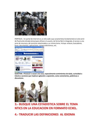 PORTALES.- Un portal de Internet es un sitio web cuya característica fundamental es la de servir
de Puerta de entrada (única) para ofrecer al usuario, de forma fácil e integrada, el acceso a una
serie de recursos y de servicios relacionados a un mismo tema. Incluye: enlaces, buscadores,
foros, documentos, aplicaciones, compra electrónica, etc.
SUSCITAN.- Provocar o causar una cosa, especialmente sentimientos de duda, curiosidad o
interés o acciones que implican agitación u oposición, como comentarios, polémicas o
discusiones.
3.- BUSQUE UNA ESTADISTICA SOBRE EL TEMA
NTICS EN LA EDUCACION EN FORMATO ECXEL.
4.- TRADUCIR LAS DEFINICIONES AL IDIOMA
 