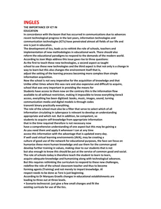 INGLES
THE IMPORTANCE OF ICT IN
EDUCATION
In concordance with the boom that has occurred in communications due to advances
recent technological progress in the last years, information technologies and
communication technologies (ICTs) have penetrated almost all fields of our life and
one is just in education.
The development of tics, leads us to rethink the role of schools, teachers and
implementation of new methodologies in educational work. There should also
reform the educational paradigms to respond to the demands of the modern world.
According to Joan Majo address this issue gave rise to three questions:
As the first to teach these new technologies, a second aspect as taught
school to use these new technologies and the third aspect is that not only is a change in
way to learn but this also changes the environment itself that is,
adjust the setting of the learning process becoming more complex than simple
information acquisition.
Now the school is not very imperative for the acquisition of knowledge and that
Unlike other times where this was rare and also expensive and difficult to acquire,
school that was very important in providing the means for
Students have access to them now on the contrary this is the information flow
available to all without restriction, making it impossible to know everything tiene3
access, everything has been digitized: books, music, images, sound, turning
communication media and digital models is through codes
transmit binary practically everything.
The role of the school must also be a filter that serve to select which of all
information circulating in cyberspace is relevant to develop an understanding
appropriate and which not. But in addition, be competent, so
students to acquire self-knowledge from appropriate information
that in the time required therefore is not necessary now
have a comprehensive understanding of one aspect but this may be gaining a
As you need them and apply it whenever I can at any time
access this information with the advantage that is updated every day.
If well used virtual learning environments (AVA), may be creating a
culture of good use of the network for educational purposes, the face can focus on
humanize these more human knowledge and use them for the common good
develop further training in values, making clear to our students that is not
but also enough to know this should be put at the service of common good and social.
The role of schools today is therefore teach the student to learn to learn,
acquire adequate knowledge and humanizing along with technological advances.
But this requires rethinking the curriculum to respond to these new challenges,
redefine the role of the school classroom teacher and thus to become
forming agents (Training) and not merely to impart knowledge. Al
respect needs to be done as Tere is just beginning.
According to Dr Marques Graells changes in educational establishments are
leading to three out at three levels.
• Scenario technocrat: just give a few small changes and fit the
existing curricula for use of the tics.
 