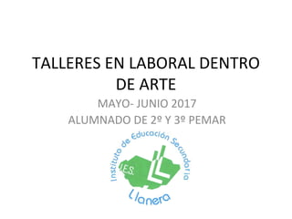 TALLERES EN LABORAL DENTRO
DE ARTE
MAYO- JUNIO 2017
ALUMNADO DE 2º Y 3º PEMAR
 