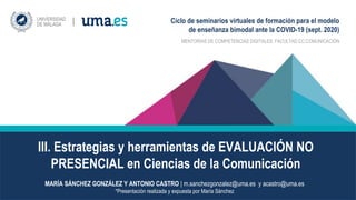 III. Estrategias y herramientas de EVALUACIÓN NO
PRESENCIAL en Ciencias de la Comunicación
MENTORÍAS DE COMPETENCIAS DIGITALES. FACULTAD CC.COMUNICACIÓN
MARÍA SÁNCHEZ GONZÁLEZ Y ANTONIO CASTRO | m.sanchezgonzalez@uma.es y acastro@uma.es
*Presentación realizada y expuesta por María Sánchez
Ciclo de seminarios virtuales de formación para el modelo
de enseñanza bimodal ante la COVID-19 (sept. 2020)
 