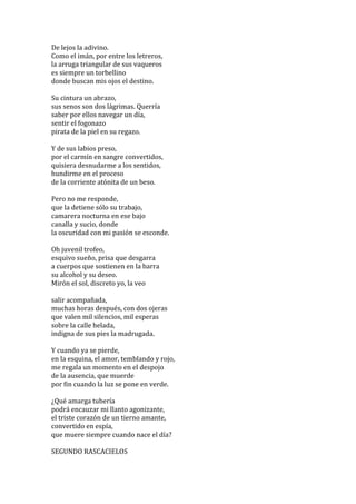 De	
  lejos	
  la	
  adivino.	
  
Como	
  el	
  imán,	
  por	
  entre	
  los	
  letreros,	
  
la	
  arruga	
  triangular	
  de	
  sus	
  vaqueros	
  
es	
  siempre	
  un	
  torbellino	
  
donde	
  buscan	
  mis	
  ojos	
  el	
  destino.	
  
	
  
Su	
  cintura	
  un	
  abrazo,	
  
sus	
  senos	
  son	
  dos	
  lágrimas.	
  Querría	
  
saber	
  por	
  ellos	
  navegar	
  un	
  día,	
  
sentir	
  el	
  fogonazo	
  
pirata	
  de	
  la	
  piel	
  en	
  su	
  regazo.	
  
	
  
Y	
  de	
  sus	
  labios	
  preso,	
  
por	
  el	
  carmín	
  en	
  sangre	
  convertidos,	
  
quisiera	
  desnudarme	
  a	
  los	
  sentidos,	
  
hundirme	
  en	
  el	
  proceso	
  
de	
  la	
  corriente	
  atónita	
  de	
  un	
  beso.	
  
	
  
Pero	
  no	
  me	
  responde,	
  
que	
  la	
  detiene	
  sólo	
  su	
  trabajo,	
  
camarera	
  nocturna	
  en	
  ese	
  bajo	
  
canalla	
  y	
  sucio,	
  donde	
  
la	
  oscuridad	
  con	
  mi	
  pasión	
  se	
  esconde.	
  
	
  
Oh	
  juvenil	
  trofeo,	
  
esquivo	
  sueño,	
  prisa	
  que	
  desgarra	
  
a	
  cuerpos	
  que	
  sostienen	
  en	
  la	
  barra	
  
su	
  alcohol	
  y	
  su	
  deseo.	
  
Mirón	
  el	
  sol,	
  discreto	
  yo,	
  la	
  veo	
  
	
  
salir	
  acompañada,	
  
muchas	
  horas	
  después,	
  con	
  dos	
  ojeras	
  
que	
  valen	
  mil	
  silencios,	
  mil	
  esperas	
  
sobre	
  la	
  calle	
  helada,	
  
indigna	
  de	
  sus	
  pies	
  la	
  madrugada.	
  
	
  
Y	
  cuando	
  ya	
  se	
  pierde,	
  
en	
  la	
  esquina,	
  el	
  amor,	
  temblando	
  y	
  rojo,	
  
me	
  regala	
  un	
  momento	
  en	
  el	
  despojo	
  
de	
  la	
  ausencia,	
  que	
  muerde	
  
por	
  fin	
  cuando	
  la	
  luz	
  se	
  pone	
  en	
  verde.	
  
	
  
¿Qué	
  amarga	
  tubería	
  
podrá	
  encauzar	
  mi	
  llanto	
  agonizante,	
  
el	
  triste	
  corazón	
  de	
  un	
  tierno	
  amante,	
  
convertido	
  en	
  espía,	
  
que	
  muere	
  siempre	
  cuando	
  nace	
  el	
  día?	
  
	
  
SEGUNDO	
  RASCACIELOS	
  

 