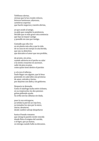  
Teléfonos	
  alertas,	
  
sirenas	
  que	
  la	
  luz	
  cruzáis	
  veloces,	
  
letreros	
  luminosos,	
  altavoces,	
  
carteleras	
  expertas	
  
que	
  hacéis	
  negocios	
  y	
  mentís	
  ofertas,	
  
	
  
yo	
  que	
  acudo	
  al	
  amigo,	
  
os	
  pido	
  que	
  cumpláis	
  la	
  penitencia.	
  
Decidle	
  que	
  es	
  más	
  grave	
  otra	
  sentencia	
  
que	
  hay	
  un	
  mayor	
  castigo	
  
y	
  ponedle	
  mi	
  caso	
  por	
  testigo.	
  
	
  
Contadle	
  que	
  ella	
  vive	
  
en	
  mi	
  planta	
  más	
  alta	
  y	
  que	
  la	
  vida	
  
de	
  su	
  casa	
  en	
  mi	
  cuerpo	
  es	
  una	
  herida,	
  
que	
  soy	
  su	
  detective,	
  
que	
  descubro	
  el	
  amor	
  que	
  nos	
  prohibe,	
  
	
  
de	
  pronto,	
  sin	
  aviso,	
  
cuando	
  advierto	
  en	
  el	
  pecho	
  su	
  calor	
  
o	
  la	
  siento	
  cruzarme	
  en	
  ascensor,	
  
subir	
  de	
  piso	
  en	
  piso,	
  
como	
  quien	
  tiene	
  dentro	
  el	
  paraíso	
  
	
  
y	
  a	
  la	
  vez	
  el	
  infierno.	
  
Suele	
  llegar	
  con	
  alguien,	
  que	
  la	
  besa	
  
poniendo	
  en	
  cada	
  labio	
  una	
  promesa	
  
de	
  amor,	
  extraño	
  y	
  tierno,	
  
por	
  dejarme	
  con	
  daño	
  y	
  sin	
  gobierno.	
  
	
  
Despacio	
  se	
  desnuda.	
  
Como	
  el	
  náufrago	
  lucha	
  entre	
  ciclones,	
  
en	
  su	
  respiración,	
  los	
  dos	
  pezones	
  
gritan	
  pidiendo	
  ayuda.	
  
Su	
  orilla	
  son	
  las	
  sábanas	
  sin	
  duda,	
  
	
  
pues	
  la	
  veo	
  entregarse,	
  
ya	
  teñida	
  la	
  piel	
  de	
  un	
  rojo	
  leve,	
  
ya	
  tomados	
  los	
  ojos	
  por	
  la	
  nieve,	
  
atarse,	
  desatarse,	
  
desde	
  cumbre	
  salvaje	
  despeñarse	
  
	
  
hasta	
  el	
  hondo	
  remanso	
  
que	
  otorga	
  la	
  pasión	
  recién	
  vencida	
  
donde	
  flota	
  el	
  enigma	
  del	
  suicida,	
  
o	
  el	
  tigre,	
  que	
  ya	
  manso,	
  
se	
  entrega	
  cuando	
  halla	
  su	
  descanso.	
  
	
  

 