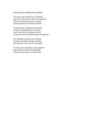 Un	
  soneto	
  me	
  manda	
  hacer	
  Violante	
  
	
  
Un	
  soneto	
  me	
  manda	
  hacer	
  Violante,	
  	
  
que	
  en	
  mi	
  vida	
  me	
  he	
  visto	
  en	
  tal	
  aprieto;	
  	
  
catorce	
  versos	
  dicen	
  que	
  es	
  soneto:	
  	
  
burla	
  burlando	
  van	
  los	
  tres	
  delante.	
  
	
  
Yo	
  pensé	
  que	
  no	
  hallara	
  consonante	
  	
  
y	
  estoy	
  a	
  la	
  mitad	
  de	
  otro	
  cuarteto;	
  	
  
mas	
  si	
  me	
  veo	
  en	
  el	
  primer	
  terceto	
  	
  
no	
  hay	
  cosa	
  en	
  los	
  cuartetos	
  que	
  me	
  espante.	
  
	
  
Por	
  el	
  primer	
  terceto	
  voy	
  entrando	
  	
  
y	
  parece	
  que	
  entré	
  con	
  pie	
  derecho,	
  	
  
pues	
  fin	
  con	
  este	
  verso	
  le	
  voy	
  dando.	
  
	
  
Ya	
  estoy	
  en	
  el	
  segundo,	
  y	
  aún	
  sospecho	
  	
  
que	
  voy	
  los	
  trece	
  versos	
  acabando;	
  	
  
contad	
  si	
  son	
  catorce,	
  y	
  está	
  hecho.	
  
	
  
	
  

 
