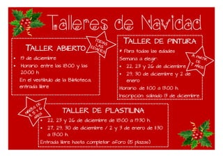 Talleres de Navidad
TTTTALLERALLERALLERALLER ABIERTOABIERTOABIERTOABIERTO
19 de diciembre
Horario: entre las 18:00 y las
20:00 h
En el vestíbulo de la Biblioteca,
TTTTALLERALLERALLERALLER DEDEDEDE PINTURAPINTURAPINTURAPINTURA
* Para todas las edades
Semana a elegir:
22, 23 y 26 de diciembre
29, 30 de diciembre y 2 de
enero
TALLERTALLERTALLERTALLER DEDEDEDE PLASTILINAPLASTILINAPLASTILINAPLASTILINA
22, 23 y 26 de diciembre de 18:00 a 19:30 h.
27, 29, 30 de diciembre / 2 y 3 de enero de 11:30
a 13:00 h.
Entrada libre hasta completar aforo (15 plazas)
En el vestíbulo de la Biblioteca,
entrada libre
enero
Horario: de 11:00 a 13:00 h.
Inscripción: sábado 13 de diciembre
 