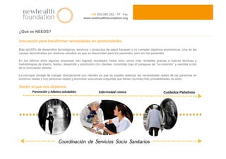 ¿Qué es NEEDS?
Innovación para transformar necesidades en oportunidades.
Más del 80% de desarrollos tecnológicos, servicios y productos de salud fracasan o no cumplen objetivos económicos. Una de las
causas demostradas por diversos estudios es que se desarrollan para los pacientes, pero sin los pacientes.
En los últimos años algunas empresas han logrado resultados hasta ocho veces más rentables gracias a nuevas técnicas y
metodologías de diseño, testeo, desarrollo y promoción con clientes, conocidas bajo el paraguas de “co-creación” y nacidas a raíz
de la innovación abierta.
La principal ventaja de trabajar directamente con clientes es que se pueden detectar las necesidades reales de las personas en
entornos reales y con personas reales y encontrar soluciones conjuntas que tienen muchas más probabilidades de éxito.
Sector al que nos dirigimos:
+34 955.089.282 - Tlf · Fax
www.newhealthfoundation.org
Enfermedad crónica Prevención y hábitos saludables  Cuidados Paliativos
Coordinación de Servicios Socio Sanitarios
 