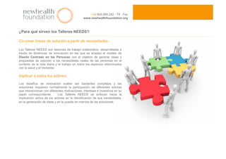 ¿Para qué sirven los Talleres NEEDS?
Co-crear líneas de solución a partir de necesidades.
Los Talleres NEEDS son sesiones de trabajo colaborativo, desarrolladas a
través de dinámicas de innovación en las que se emplea el modelo de
Diseño Centrado en las Personas con el objetivo de generar ideas y
propuestas de solución a las necesidades reales de las personas en el
contexto de la vida diaria y el trabajo en todos los aspectos relacionados
con la salud y el bienestar.
Implicar a todos los actores:
Los desafíos de innovación suelen ser bastantes complejos y las
soluciones requieren normalmente la participación de diferentes actores
que interaccionan con diferentes motivaciones, intereses e incentivos en su
papel correspondiente. Los Talleres NEEDS se enfocan hacia la
implicación activa de los actores en la identificación de sus necesidades,
en la generación de ideas y en la puesta en marcha de las soluciones.
+34 955.089.282 - Tlf · Fax
www.newhealthfoundation.org
 