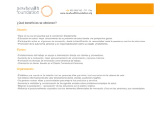 ¿Qué beneficios se obtienen?
Usuario.
• Hace oír su voz en asuntos que le conciernen directamente.
• Educación en salud: mejor conocimiento de su problema de salud desde una perspectiva global.
• Participación activa en el proceso de innovación, desde la identificación de necesidades hasta la puesta en marcha de soluciones.
• Promoción de la autonomía personal y co-responsabilización sobre su estado y tratamiento.
Equipo.
• Fortalecimiento del trabajo en equipo e interrelación directa con clientes y proveedores.
• Aumento de la motivación, mejor aprovechamiento del conocimiento y recursos internos.
• Formación en técnicas de innovación como dinámica de trabajo.
• Orientación al cliente, basado en el Diseño Centrado en Personas
Organización.
• Establece una nueva vía de relación con las personas a las que sirve y con sus socios en la cadena de valor.
• Se obtiene información de alto valor directamente de los clientes (customer insights).
• Se generan nuevas ideas y oportunidades para mejorar los productos y servicios.
• Aumenta la visibilidad y concienciación de los agentes sociales sobre problemas complejos de salud.
• Mejoran la aceptación y “apropiación” de las soluciones por el público objetivo.
• Refuerza el posicionamiento corporativo con los elementos diferenciales de innovación y foco en las personas y sus necesidades.
+34 955.089.282 - Tlf · Fax
www.newhealthfoundation.org
 
