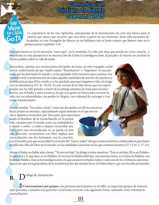 10
La experiencia de los tres Apóstoles, anticipación de la resurrección, les será una fuerza para el
camino que tienen que recorrer, que será duro: a partir de ese momento, Jesús sólo encuentra di-
ficultades; en este Evangelio de Marcos ya no hallamos más al Jesús exitoso que hemos visto en la
primera parte (capítulos 1-8).
Con esta fuerza ya no es necesario "estar aquí", en la montaña. La vida, por dura que pueda ser (cruz, muerte...),
será vivida en otra perspectiva: la resurrección de Cristo lo transfigura todo, el pecado y la muerte no tendrán la
última palabra sobre la vida de nadie .
Ahora bien, quienes nos reconocemos discípulos de Jesús, en este evangelio recibi-
mos la confirmación de que Aquél a quien “Escuchamos” y “Seguimos” es una per-
sona, que ha derrotado la muerte y se ha quedado entre nosotros para caminar con
nosotros en la transformación de todas aquellas realidades de muerte, de injusticia y
destrucción porque Él ha venido y se ha quedado para que tengamos vida y la tenga-
mos en abundancia (Cf. Jn. 10,10). Es esta certeza de la vida eterna que nos espera
porque nos ha sido ganada a través de la entrega amorosa de Jesús para reconci-
liarnos con el Padre y entre nosotros, la que nos aporta la fuerza para recorrer la
vida con sus adversidades, sin perder la Alegría, con voluntad de arriesgar y con
coraje transformador.
En este sentido, “Escuchar a Jesús” como sus discípulos nos lleva a encarnar,
hacer propio su mensaje, especialmente aquel mensaje en el que nos in-
vita a dejarnos reconciliar por Dios para que experimen-
tando el beneficio de la reconciliación en la propia
vida, vayamos por el mundo como sus embajadores
a invitar a todos y todas a dejarse reconciliar por
Dios; pero esta reconciliación no se queda en una
sola dirección, reconciliarse con Dios implica una
reconciliación con los hermanos, con la creación,
con el pasado para que sea posible la creación del “nuevo orden” del que somos ministros colaboradores para hacer
posible esta obra de Dios en el mundo, en las realidades concretas en las que estamos insertos (Cf. 1 Cor. 5, 17-21).
Ahora el Padre no habla sólo a Jesús: “Tú eres mi hijo”. Se dirige a todos nosotros: “Éste es mi hijo, Él es mi Palabra.
Lo que dice y lo que hace es mi Palabra. Si vivimos la Palabra del Hijo, nos haremos hijos, si vivimos la Palabra, nos
haremos Palabra. Ésta es la transfiguración a la que estamos invitados todos y cada uno de los cristianos; una trans-
figuración que será generadora de la transformación del mundo hacia el Orden Nuevo que nos ha sido prometido.
B.	 Dialogo de Apropiación
Conversaciones por grupos : las personas participantes en el taller, se organizan grupos de máximo
siete personas y mínimo tres personas. Conversan en torno a las siguientes frases, teniendo como referente la
reconciliación.
 