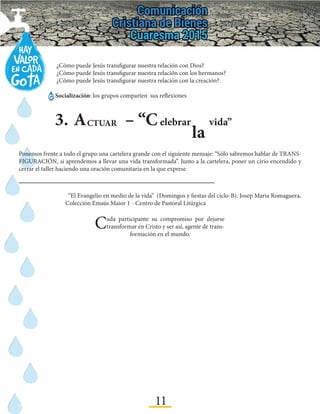 11
3.	A – “CCTUAR elebrar
la
vida”
Ponemos frente a todo el grupo una cartelera grande con el siguiente mensaje: “Sólo sabremos hablar de TRANS-
FIGURACIÓN, si aprendemos a llevar una vida transformada”. Junto a la cartelera, poner un cirio encendido y
cerrar el taller haciendo una oración comunitaria en la que exprese
	¿Cómo puede Jesús transfigurar nuestra relación con Dios?
	¿Cómo puede Jesús transfigurar nuestra relación con los hermanos?
	 ¿Cómo puede Jesús transfigurar nuestra relación con la creación?
Socialización: los grupos comparten sus reflexiones
“El Evangelio en medio de la vida” (Domingos y fiestas del ciclo-B). Josep Maria Romaguera,
Colección Emaús Maior 1 - Centro de Pastoral Litúrgica
Cada participante su compromiso por dejarse
transformar en Cristo y ser así, agente de trans-
formación en el mundo.
 