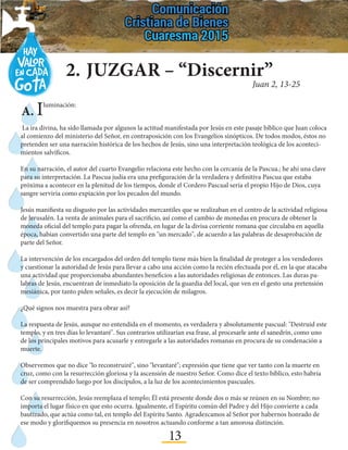 13
2.	JUZGAR – “Discernir”
Juan 2, 13-25
La ira divina, ha sido llamada por algunos la actitud manifestada por Jesús en este pasaje bíblico que Juan coloca
al comienzo del ministerio del Señor, en contraposición con los Evangelios sinópticos. De todos modos, éstos no
pretenden ser una narración histórica de los hechos de Jesús, sino una interpretación teológica de los aconteci-
mientos salvíficos.
En su narración, el autor del cuarto Evangelio relaciona este hecho con la cercanía de la Pascua.; he ahí una clave
para su interpretación. La Pascua judía era una prefiguración de la verdadera y definitiva Pascua que estaba
próxima a acontecer en la plenitud de los tiempos, donde el Cordero Pascual sería el propio Hijo de Dios, cuya
sangre serviría como expiación por los pecados del mundo.
Jesús manifiesta su disgusto por las actividades mercantiles que se realizaban en el centro de la actividad religiosa
de Jerusalén. La venta de animales para el sacrificio, así como el cambio de monedas en procura de obtener la
moneda oficial del templo para pagar la ofrenda, en lugar de la divisa corriente romana que circulaba en aquella
época, habían convertido una parte del templo en "un mercado", de acuerdo a las palabras de desaprobación de
parte del Señor.
La intervención de los encargados del orden del templo tiene más bien la finalidad de proteger a los vendedores
y cuestionar la autoridad de Jesús para llevar a cabo una acción como la recién efectuada por él, en la que atacaba
una actividad que proporcionaba abundantes beneficios a las autoridades religiosas de entonces. Las duras pa-
labras de Jesús, encuentran de inmediato la oposición de la guardia del local, que ven en el gesto una pretensión
mesiánica, por tanto piden señales, es decir la ejecución de milagros.
¿Qué signos nos muestra para obrar así?
La respuesta de Jesús, aunque no entendida en el momento, es verdadera y absolutamente pascual: "Destruid este
templo, y en tres días lo levantaré". Sus contrarios utilizarían esa frase, al procesarle ante el sanedrín, como uno
de los principales motivos para acusarle y entregarle a las autoridades romanas en procura de su condenación a
muerte.
Observemos que no dice "lo reconstruiré", sino "levantaré"; expresión que tiene que ver tanto con la muerte en
cruz, como con la resurrección gloriosa y la ascensión de nuestro Señor. Como dice el texto bíblico, esto habría
de ser comprendido luego por los discípulos, a la luz de los acontecimientos pascuales.
Con su resurrección, Jesús reemplaza el templo; Él está presente donde dos o más se reúnen en su Nombre; no
importa el lugar físico en que esto ocurra. Igualmente, el Espíritu común del Padre y del Hijo convierte a cada
bautizado, que actúa como tal, en templo del Espíritu Santo. Agradezcamos al Señor por habernos honrado de
ese modo y glorifiquemos su presencia en nosotros actuando conforme a tan amorosa distinción.
A. Iluminación:
 