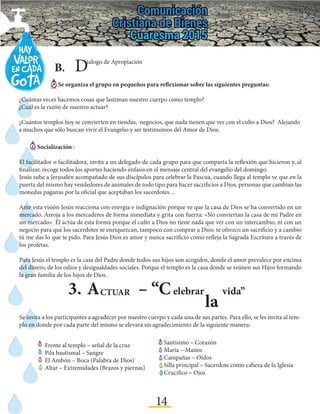 14
3.	A – “CCTUAR elebrar
la
vida”
B.	 Dialogo de Apropiación
Se organiza el grupo en pequeños para reflexionar sobre las siguientes preguntas:
¿Cuántas veces hacemos cosas que lastiman nuestro cuerpo como templo?
¿Cuál es la razón de nuestro actuar?
¿Cuántos templos hoy se convierten en tiendas, negocios, que nada tienen que ver con el culto a Dios? Alejando
a muchos que sólo buscan vivir el Evangelio y ser testimonios del Amor de Dios.
Socialización :
El facilitador o facilitadora, invita a un delegado de cada grupo para que comparta la reflexión que hicieron y, al
finalizar, recoge todos los aportes haciendo énfasis en el mensaje central del evangelio del domingo:
Jesús sube a Jerusalén acompañado de sus discípulos para celebrar la Pascua, cuando llega al templo ve que en la
puerta del mismo hay vendedores de animales de todo tipo para hacer sacrificios a Dios, personas que cambian las
monedas paganas por la oficial que aceptaban los sacerdotes…
Ante esta visión Jesús reacciona con energía e indignación porque ve que la casa de Dios se ha convertido en un
mercado. Arroja a los mercaderes de forma inmediata y grita con fuerza: «No conviertan la casa de mi Padre en
un mercado» Él actúa de esta forma porque el culto a Dios no tiene nada que ver con un intercambio, ni con un
negocio para que los sacerdotes se enriquezcan, tampoco con comprar a Dios: te ofrezco un sacrificio y a cambio
tú me das lo que te pido. Para Jesús Dios es amor y nunca sacrificio como refleja la Sagrada Escritura a través de
los profetas.
Para Jesús el templo es la casa del Padre donde todos sus hijos son acogidos, donde el amor prevalece por encima
del dinero, de los odios y desigualdades sociales. Porque el templo es la casa donde se reúnen sus Hijos formando
la gran familia de los hijos de Dios.
Se invita a los participantes a agradecer por nuestro cuerpo y cada una de sus partes. Para ello, se les invita al tem-
plo en donde por cada parte del mismo se elevará un agradecimiento de la siguiente manera:
Frente al templo – señal de la cruz
Pila bautismal – Sangre
El Ambón – Boca (Palabra de Dios)
Altar – Extremidades (Brazos y piernas)
Santísimo – Corazón
María – Manos
Campañas – Oídos
Silla principal – Sacerdote como cabeza de la Iglesia
Crucifico – Ojos
 