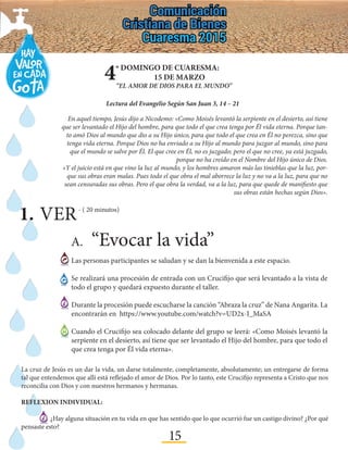 15
4º DOMINGO DE CUARESMA:
15 DE MARZO
“EL AMOR DE DIOS PARA EL MUNDO”
Lectura del Evangelio Según San Juan 3, 14 – 21
A.	“Evocar la vida”
Las personas participantes se saludan y se dan la bienvenida a este espacio.
Se realizará una procesión de entrada con un Crucifijo que será levantado a la vista de
todo el grupo y quedará expuesto durante el taller.
Durante la procesión puede escucharse la canción “Abraza la cruz” de Nana Angarita. La
encontrarán en https://www.youtube.com/watch?v=UD2x-I_MaSA
Cuando el Crucifijo sea colocado delante del grupo se leerá: «Como Moisés levantó la
serpiente en el desierto, así tiene que ser levantado el Hijo del hombre, para que todo el
que crea tenga por Él vida eterna».
En aquel tiempo, Jesús dijo a Nicodemo: «Como Moisés levantó la serpiente en el desierto, así tiene
que ser levantado el Hijo del hombre, para que todo el que crea tenga por Él vida eterna. Porque tan-
to amó Dios al mundo que dio a su Hijo único, para que todo el que crea en Él no perezca, sino que
tenga vida eterna. Porque Dios no ha enviado a su Hijo al mundo para juzgar al mundo, sino para
que el mundo se salve por Él. El que cree en Él, no es juzgado; pero el que no cree, ya está juzgado,
porque no ha creído en el Nombre del Hijo único de Dios.
«Y el juicio está en que vino la luz al mundo, y los hombres amaron más las tinieblas que la luz, por-
que sus obras eran malas. Pues todo el que obra el mal aborrece la luz y no va a la luz, para que no
sean censuradas sus obras. Pero el que obra la verdad, va a la luz, para que quede de manifiesto que
sus obras están hechas según Dios».
1.	VER- ( 20 minutos)
La cruz de Jesús es un dar la vida, un darse totalmente, completamente, absolutamente; un entregarse de forma
tal que entendemos que allí está reflejado el amor de Dios. Por lo tanto, este Crucifijo representa a Cristo que nos
reconcilia con Dios y con nuestros hermanos y hermanas.
REFLEXION INDIVIDUAL:
¿Hay alguna situación en tu vida en que has sentido que lo que ocurrió fue un castigo divino? ¿Por qué
pensaste esto?
 