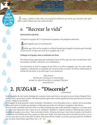 16
2.	JUZGAR – “Discernir”
B.	“Recrear la vida”	
REFLEXION GRUPAL:
Compartir en grupos de 3 ó 4 personas la respuesta a las preguntas anteriores.
¿Qué significa para ti el sufrimiento?
Sabías que «Dios no ha enviado a su Hijo al mundo para juzgarlo, sino para que el mundo
se salve por Él. El que cree en Él, no es juzgado»(Jn 3, 16)
Dialogar en el grupo cómo se entiende esta frase.
Este texto es muy importante para entender el amor de Dios que nos vino a revelar Jesús: Dios
ha enviado a Su Hijo a salvarnos, no a condenarnos.
Con frecuencia se tiene la imagen de que Dios es un Dios castigador, que nos envía males,
tragedias y sufrimiento en represalia por nuestras malas acciones. No hemos reflexionado el
sentido de este texto, en el cual lo que se nos muestra es:
Luego, ¿cambió tu idea sobre esta experiencia dolorosa que tuviste que afrontar? ¿Por qué?
¿Qué o quién influyó para este cambio de idea?
“Que el amor
de Dios por nosotros/as no tiene límites
porque fue capaz de sacrificar a su propio Hijo para
reconciliarnos”.
( 20 minutos)
En el evangelio de este cuarto domingo de cuaresma vemos que Jesús se encuentra con un fariseo llamado Nico-
demo y éste es quien busca a Jesús. Nicodemo podría representar a todas aquellas personas que buscan de corazón
a Jesús, y llegan a encontrarlo.
El Evangelio de Juan presenta a Jesús invitando a Nicodemo a vivir buscando la luz y a alejarse de la oscuridad:
«Dios amó tanto al mundo que entregó a su Hijo para que todos nos salvemos y tengamos vida eterna».
Jesús le ayuda a entender que Dios envía a su Hijo al mundo para que todos podamos acogernos a su amor, pero
no como una imposición sino como un acto voluntario. Hombres y mujeres tenemos la libertad para tomar la
decisión de aceptar o no a Jesús. Pues como dice el texto: «El juicio está en que vino la luz al mundo, y los hombres
amaron más las tinieblas que la luz, porque sus obras eran malas. Pues todo el que obra el mal aborrece la luz y no va
a la luz, para que no sean censuradas sus obras. Pero el que obra la verdad, va a la luz, para que quede de manifiesto
que sus obras están hechas según Dios» (Jn 3, 19 – 21).
 