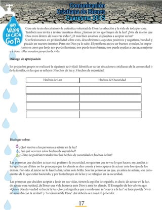 17
Con este texto descubrimos la auténtica voluntad de Dios: la salvación y la vida de toda persona.
También nos invita a revisar nuestras obras: ¿Somos de los que huyen de la luz? ¿Nos da miedo que
Dios mire dentro de nuestras vidas? ¿O más bien estamos dispuestos a aceptar su luz?
Si reflexionamos en profundidad sobre esto, descubriremos aspectos positivos y negativos, bondad y
pecado en nuestro interior. Pero eso Dios ya lo sabe. El problema no es ser buenos o malos, lo impor-
tante es creer que Jesús nos puede iluminar, nos puede transformar, nos puede ayudar a crecer, a mejorar
y a desarrollar nuestro proyecto de vida.
Diálogo de apropiación
En pequeños grupos se realizará la siguiente actividad: Identificar varias situaciones cotidianas de la comunidad o
de la familia, en las que se reflejen 3 hechos de luz y 3 hechos de oscuridad.
Hechos de OscuridadHechos de Luz
Dialogar sobre:
	 ¿Qué motiva a las personas a actuar en la luz?
	 ¿Por qué ocurren estos hechos de oscuridad?
	 ¿Cómo se podrían transformar los hechos de oscuridad en hechos de luz?
Las personas que deciden actuar mal prefieren la oscuridad, no quieren que se vea lo que hacen; en cambio, a
los que hacen el bien no les preocupa que los demás se den cuenta y son capaces de actuar ante los ojos de los
demás. Por esto, el juicio no lo hace la luz, la luz solo brilla. Son las personas las que, ya antes de actuar, son cons-
cientes de lo que están haciendo, y por tanto huyen de la luz y se refugian en la oscuridad.
Las personas que deciden aceptar a Jesús en sus vidas, tienen la opción de seguirlo, es decir, de actuar en la luz,
de actuar con rectitud, de llevar una vida honesta ante Dios y ante los demás. El Evangelio de hoy afirma que
«Quien obra la verdad va hacia la luz», lo cual significa que cuando uno se "acerca a la luz" se hace posible "vivir
de acuerdo con la verdad" y "la voluntad de Dios”. Así debería ser nuestro proceder.
 