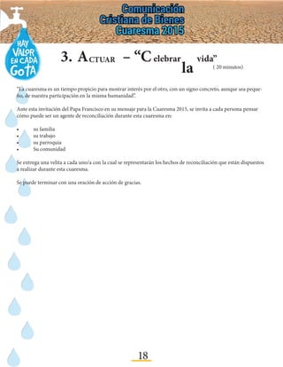 18
3.	A – “CCTUAR elebrar
la
vida”
“La cuaresma es un tiempo propicio para mostrar interés por el otro, con un signo concreto, aunque sea peque-
ño, de nuestra participación en la misma humanidad”.
Ante esta invitación del Papa Francisco en su mensaje para la Cuaresma 2015, se invita a cada persona pensar
cómo puede ser un agente de reconciliación durante esta cuaresma en:
•	 su familia
•	 su trabajo
•	 su parroquia
•	 Su comunidad
Se entrega una velita a cada uno/a con la cual se representarán los hechos de reconciliación que están dispuestos
a realizar durante esta cuaresma.
Se puede terminar con una oración de acción de gracias.
( 20 minutos)
 