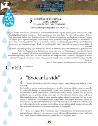 19
-	 Luego, ¿cambió tu idea sobre esta experiencia dolorosa que tuviste que afrontar? ¿Por qué?
¿Qué o quién influyó para este cambio de idea?
5º DOMINGO DE CUARESMA:
22 DE MARZO
“EL AMOR DE DIOS PARA EL MUNDO”
Lectura del Evangelio Según San Juan 12, 20 – 33
A.	“Evocar la vida”
	 Después del saludo inicial, dar lectura para todas y todos del siguiente hecho de la coti-
dianidad:
Dos bomberos rescataron a una anciana cuya vivienda se había incendiado: entraron en medio
del humo y las llamas y la sacaron de allí. Fueron entrevistados en televisión y, cuando la pe-
riodista alabó su valor, respondieron: “Hemos hecho nuestro trabajo. Estamos para eso”, dando
a entender que ese gesto de entrega no era algo tan extraordinario, sino que forma parte de su
labor cotidiana, ya que a diario se hacen servicios incluso más arriesgados que ése y que se que-
dan en el anonimato. Esa entrega diaria no siempre es reconocida por la sociedad, que en ge-
neral sólo los “ve” en acontecimientos que tienen repercusión en los medios de comunicación,
pero ellos están dispuestos a seguir ofreciendo su servicio a la sociedad, aunque no les resulte
fácil, y aunque bastantes veces arriesguen y pierden su propia vida.
	 Tener en el espacio de la reunión una cruz y contemplarla un breve momento mientras
individualmente cada uno y cada una se pregunta: ¿Qué sentido tiene la cruz en mi vida? ¿Qué
evoca en mi persona cuando se me invita a tomar la cruz y seguir a Jesús?
1.	VER- ( 20 minutos)
En aquel tiempo, entre los que habían venido a celebrar la Fiesta había algunos gentiles; éstos, acercándose a Felipe,
el de Betsaida de Galilea, le rogaban: —Señor, quisiéramos ver a Jesús. Felipe fue a decírselo a Andrés; y Andrés y
Felipe fueron a decírselo a Jesús. Jesús les contestó: —Ha llegado la hora de que sea glorificado el Hijo del Hombre.
Os aseguro, que si el grano de trigo no cae en tierra y muere, queda infecundo; pero si muere, da mucho fruto. El
que se ama a sí mismo, se pierde, y el que se aborrece a sí mismo en este mundo, se guardará para la vida eterna.
El que quiera servirme, que me siga y donde esté yo, allí también estará mi servidor; a quien me sirva, el Padre le
premiará.
Ahora mi alma está agitada y, ¿qué diré?: Padre, líbrame de esta hora. Pero si por esto he venido, para esta hora.
Padre, glorifica tu nombre. Entonces vino una voz del cielo: -Lo he glorificado y volveré a glorificarlo.
La gente que estaba allí y lo oyó decía que había sido un trueno; otros decían que le había hablado un ángel.
Jesús tomó la palabra y dijo: —Esta voz no ha venido por mí, sino por vosotros. Ahora va a ser juzgado el mundo;
ahora el Príncipe de este mundo va a ser echado fuera. Y cuando yo sea elevado sobre la tierra, atraeré a todos
hacia mí.
Esto lo decía dando a entender la muerte de que iba a morir.
 