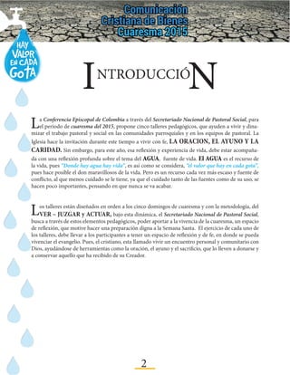 2
La Conferencia Episcopal de Colombia a través del Secretariado Nacional de Pastoral Social, para
el período de cuaresma del 2015, propone cinco talleres pedagógicos, que ayuden a vivir y dina-
mizar el trabajo pastoral y social en las comunidades parroquiales y en los equipos de pastoral. La
Iglesia hace la invitación durante este tiempo a vivir con fe, LA ORACION, EL AYUNO Y LA
CARIDAD. Sin embargo, para este año, esa reflexión y experiencia de vida, debe estar acompaña-
da con una reflexión profunda sobre el tema del AGUA, fuente de vida. El AGUA es el recurso de
la vida, pues “Donde hay agua hay vida”, es así como se considera, “el valor que hay en cada gota”,
pues hace posible el don maravillosos de la vida. Pero es un recurso cada vez más escaso y fuente de
conflicto, al que menos cuidado se le tiene, ya que el cuidado tanto de las fuentes como de su uso, se
hacen poco importantes, pensando en que nunca se va acabar.
Los talleres están diseñados en orden a los cinco domingos de cuaresma y con la metodología, del
VER – JUZGAR y ACTUAR, bajo esta dinámica, el Secretariado Nacional de Pastoral Social,
busca a través de estos elementos pedagógicos, poder aportar a la vivencia de la cuaresma, un espacio
de reflexión, que motive hacer una preparación digna a la Semana Santa. El ejercicio de cada uno de
los talleres, debe llevar a los participantes a tener un espacio de reflexión y de fe, en donde se pueda
vivenciar el evangelio. Pues, el cristiano, esta llamado vivir un encuentro personal y comunitario con
Dios, ayudándose de herramientas como la oración, el ayuno y el sacrificio, que lo lleven a donarse y
a conservar aquello que ha recibido de su Creador.
I NNTRODUCCIÓ
 