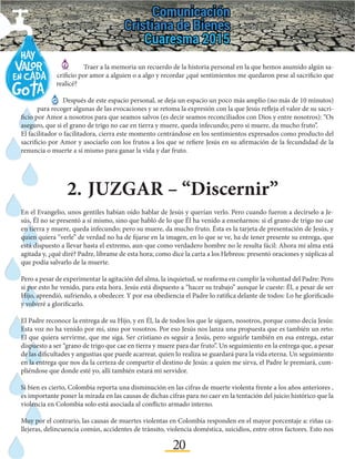 20
2.	JUZGAR – “Discernir”
	 Traer a la memoria un recuerdo de la historia personal en la que hemos asumido algún sa-
crificio por amor a alguien o a algo y recordar ¿qué sentimientos me quedaron pese al sacrificio que
realicé?
	 Después de este espacio personal, se deja un espacio un poco más amplio (no más de 10 minutos)
para recoger algunas de las evocaciones y se retoma la expresión con la que Jesús refleja el valor de su sacri-
ficio por Amor a nosotros para que seamos salvos (es decir seamos reconciliados con Dios y entre nosotros): “Os
aseguro, que si el grano de trigo no cae en tierra y muere, queda infecundo; pero si muere, da mucho fruto”.
El facilitador o facilitadora, cierra este momento centrándose en los sentimientos expresados como producto del
sacrificio por Amor y asociarlo con los frutos a los que se refiere Jesús en su afirmación de la fecundidad de la
renuncia o muerte a sí mismo para ganar la vida y dar fruto.
En el Evangelio, unos gentiles habían oído hablar de Jesús y querían verlo. Pero cuando fueron a decírselo a Je-
sús, Él no se presentó a sí mismo, sino que habló de lo que Él ha venido a enseñarnos: si el grano de trigo no cae
en tierra y muere, queda infecundo; pero su muere, da mucho fruto. Ésta es la tarjeta de presentación de Jesús, y
quien quiera “verle” de verdad no ha de fijarse en la imagen, en lo que se ve, ha de tener presente su entrega, que
está dispuesto a llevar hasta el extremo, aun-que como verdadero hombre no le resulta fácil: Ahora mi alma está
agitada y, ¿qué diré? Padre, líbrame de esta hora; como dice la carta a los Hebreos: presentó oraciones y súplicas al
que podía salvarlo de la muerte.
Pero a pesar de experimentar la agitación del alma, la inquietud, se reafirma en cumplir la voluntad del Padre: Pero
si por esto he venido, para esta hora. Jesús está dispuesto a “hacer su trabajo” aunque le cueste: Él, a pesar de ser
Hijo, aprendió, sufriendo, a obedecer. Y por esa obediencia el Padre lo ratifica delante de todos: Lo he glorificado
y volveré a glorificarlo.
El Padre reconoce la entrega de su Hijo, y en Él, la de todos los que le siguen, nosotros, porque como decía Jesús:
Esta voz no ha venido por mí, sino por vosotros. Por eso Jesús nos lanza una propuesta que es también un reto:
El que quiera servirme, que me siga. Ser cristiano es seguir a Jesús, pero seguirle también en esa entrega, estar
dispuesto a ser “grano de trigo que cae en tierra y muere para dar fruto”. Un seguimiento en la entrega que, a pesar
de las dificultades y angustias que puede acarrear, quien lo realiza se guardará para la vida eterna. Un seguimiento
en la entrega que nos da la certeza de compartir el destino de Jesús: a quien me sirva, el Padre le premiará, cum-
pliéndose que donde esté yo, allí también estará mi servidor.
Si bien es cierto, Colombia reporta una disminución en las cifras de muerte violenta frente a los años anteriores ,
es importante poner la mirada en las causas de dichas cifras para no caer en la tentación del juicio histórico que la
violencia en Colombia solo está asociada al conflicto armado interno.
Muy por el contrario, las causas de muertes violentas en Colombia responden en el mayor porcentaje a: riñas ca-
llejeras, delincuencia común, accidentes de tránsito, violencia doméstica, suicidios, entre otros factores. Esto nos
 
