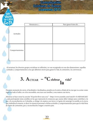 22
-	 Luego, ¿cambió tu idea sobre esta experiencia dolorosa que tuviste que afrontar? ¿Por qué? ¿Qué o
quién influyó para este cambio de idea?
3.	A – “CCTUAR elebrar
la
vida”
Al terminar, los diversos grupos socializan su reflexión y se van recogiendo en esas dos dimensiones: aquellas
actitudes y comportamientos a las que debemos morir para ganar la vida, la comunión y la convivencia.
Para este momento de cierre, el facilitador o facilitadora, pondrá en el centro, al lado de la cruz que va a estar como
signo en todo el taller, un cirio encendido, una taza con semillas y una matera con tierra.
Mientras se hace sonar la canción “Al pecho llevo una cruz” - https://www.youtube.com/watch?v=b-6KNA0UahU
, cada participante toma semillas en las que representa la renuncias que asume debe trabajar para contribuir a la
paz y la reconciliación en Colombia, se dirige a la matera con tierra y el gesto de sumergir la semilla en la tierra
que simboliza la muerte, es decir la renuncia personal a dichas actitudes y comportamientos para que la vida llena
de frutos de comunión, paz y reconciliación vengan a nuestro país.
		 Para ganar frutos de…
Actitudes
Comportamientos
Renunciar a…
 