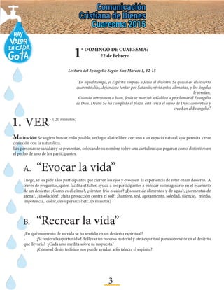 3
1º DOMINGO DE CUARESMA:
22 de Febrero
Lectura del Evangelio Según San Marcos 1, 12-15
“En aquel tiempo, el Espíritu empujó a Jesús al desierto. Se quedó en el desierto
cuarenta días, dejándose tentar por Satanás; vivía entre alimañas, y los ángeles
le servían.
Cuando arrestaron a Juan, Jesús se marchó a Galilea a proclamar el Evangelio
de Dios. Decía: Se ha cumplido el plazo, está cerca el reino de Dios: convertíos y
creed en el Evangelio.”
1.	VER- ( 20 minutos)
Motivación: Se sugiere buscar en lo posible, un lugar al aire libre, cercano a un espacio natural, que permita crear
conexión con la naturaleza.
Las personas se saludan y se presentan, colocando su nombre sobre una cartulina que pegarán como distintivo en
el pecho de uno de los participantes.
A.	“Evocar la vida”
Luego, se les pide a los participantes que cierren los ojos y evoquen la experiencia de estar en un desierto. A
través de preguntas, quien facilita el taller, ayuda a los participantes a enfocar su imaginario en el escenario
de un desierto: ¿Cómo es el clima?, ¿sienten frío o calor? ¿Escasez de alimentos y de agua?, ¿tormentas de
arena?, ¿insolación?, ¿falta protección contra el sol?, ¿hambre, sed, agotamiento, soledad, silencio, miedo,
impotencia, dolor, desesperanza? etc. (5 minutos)
B.	“Recrear la vida”	
¿En qué momento de su vida se ha sentido en un desierto espiritual?
-	 ¿Si tuviera la oportunidad de llevar un recurso material y otro espiritual para sobrevivir en el desierto
que llevaría? ¿Cada uno medita sobre su respuesta?
-	 ¿Cómo el desierto físico nos puede ayudar a fortalecer el espíritu?
 