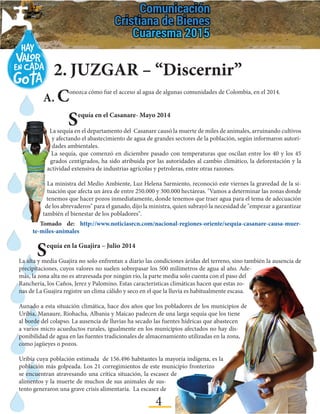 4
2.	JUZGAR – “Discernir”
A. Conozca cómo fue el acceso al agua de algunas comunidades de Colombia, en el 2014.
	 Sequía en el Casanare- Mayo 2014
La sequía en el departamento del Casanare causó la muerte de miles de animales, arruinando cultivos
y afectando el abastecimiento de agua de grandes sectores de la población, según informaron autori-
dades ambientales.
La sequía, que comenzó en diciembre pasado con temperaturas que oscilan entre los 40 y los 45
grados centígrados, ha sido atribuida por las autoridades al cambio climático, la deforestación y la
actividad extensiva de industrias agrícolas y petroleras, entre otras razones.
La ministra del Medio Ambiente, Luz Helena Sarmiento, reconoció este viernes la gravedad de la si-
tuación que afecta un área de entre 250.000 y 300.000 hectáreas. "Vamos a determinar las zonas donde
tenemos que hacer pozos inmediatamente, donde tenemos que traer agua para el tema de adecuación
de los abrevaderos" para el ganado, dijo la ministra, quien subrayó la necesidad de "empezar a garantizar
también el bienestar de los pobladores".
Tomado de: http://www.noticiasrcn.com/nacional-regiones-oriente/sequia-casanare-causa-muer-
te-miles-animales
	 Sequía en la Guajira – Julio 2014
La alta y media Guajira no solo enfrentan a diario las condiciones áridas del terreno, sino también la ausencia de
precipitaciones, cuyos valores no suelen sobrepasar los 500 milímetros de agua al año. Ade-
más, la zona alta no es atravesada por ningún río, la parte media solo cuenta con el paso del
Ranchería, los Caños, Jerez y Palomino. Estas características climáticas hacen que estas zo-
nas de La Guajira registre un clima cálido y seco en el que la lluvia es habitualmente escasa.
Aunado a esta situación climática, hace dos años que los pobladores de los municipios de
Uribia, Manaure, Riohacha, Albania y Maicao padecen de una larga sequía que los tiene
al borde del colapso. La ausencia de lluvias ha secado las fuentes hídricas que abastecen
a varios micro acueductos rurales, igualmente en los municipios afectados no hay dis-
ponibilidad de agua en las fuentes tradicionales de almacenamiento utilizadas en la zona,
como jagüeyes o pozos.
Uribía cuya población estimada de 156.496 habitantes la mayoría indígena, es la
población más golpeada. Los 21 corregimientos de este municipio fronterizo
se encuentran atravesando una crítica situación, la escasez de
alimentos y la muerte de muchos de sus animales de sus-
tento generaron una grave crisis alimentaria. La escasez de
 