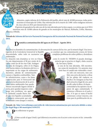 5
Dramática contaminación del agua en el Chocó - Agosto 2014.
En Chocó es dramática la contaminación y la devastación de cuencas de los ríos por la minería ilegal. Una inves-
tigación de la Contraloría General de la Repúbli- ca concluye que esa contaminación avanza de forma
descontrolada, sobre todo en escenarios con complejos problemas de orden público y desórdenes
ambientales.
La situación más dramática se vive en Chocó, como lo reveló EL TIEMPO el pasado domingo.
En este departamento el 90 por ciento de la minería que se practica es ilegal y daña cuencas
claves como las de los ríos Cabí, Andague- da, San Juan y Quito.
La zona de Zaragoza, sobre el río Dagua, es una de las más afectadas. Allí encontra-
mos fuertes daños a la dinámica del río y a sus zonas de inundación. Un aumento muy
importante en las cargas de sedimentos (esto hace el caudal más vulnerable a inun-
daciones), además de contaminación no solo con mercurio, sino con
cianuro y líquidos combustibles. Tam- bién una seria afectación a obras
de infraestructura, como a las bases de los pilotes del viaducto en
construcción para el Ferrocarril del Pacífico. En Zaragoza ya hay hoy
una notoria disminución de la activi- dad extractiva ilegal de oro, pero
estos daños ambientales han queda- do allí, sobre la flora y la fauna.
Hemos encontrado lugares donde la comunidad se ha opuesto a la mi-
nería, pero quedan impactos como pozos de agua contaminada. Y
surge otro problema: esa agua comienza a filtrarse en el suelo y
se desborda cuando llueve mu- cho. A lo que se suma el hecho
de que esos líquidos acumulados comienzan a atraer insectos, con
el impacto consecuente que esto tiene para la proliferación de en-
fermedades como dengue o malaria..
Tomado de: http://www.eltiempo.com/estilo-de-vida/ciencia/contaminacion-por-mercurio-debido-a-mine-
ria-ilegal-llega-a-80-municipios/14391252
alimentos, según informe de la Defensoría del pueblo, afectó más de 40.000 personas, todas perte-
necientes al municipio de Uribía. Hay información de la muerte de 3.000 niños indígenas menores
de cinco años en 2014, por desnutrición y sed.
El gremio de ganaderos ha sido uno de los más afectados por la dura sequía, y se estima que en el 2014
murieron más de 10.000 cabezas de ganado en los municipios de Maicao, Riohacha, Uribia, Manaure,
Albania y Dibulla.
Tomado de: Informe del Servicio Nacional de Emergencias del Secretariado Nacional de Pastoral Social, julio
2014.
B.	Para reflexionar en grupo
¿Cómo accede al agua Usted y qué diferencia encuentra con el acceso a este recurso en las comunida-
des presentadas?
 