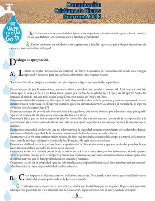 6
Dialogo de apropiación.
A.	 Lectura del texto “Reconciliación Interior” del libro: Escenarios de reconciliación, desde una teología
espiritual y desde un país en conflicto, Monseñor Luis Augusto Castro.
“La reconciliación ecológica nos invita a aceptar algunas exigencias espirituales específicas:
Un nuevo aprecio por la naturaleza como naturaleza y no solo como producto comercial. Una nueva visión tri-
nitaria que te lleva a creer en un Dios Padre, quien por medio de su sabiduría, el Hijo y en el Espíritu Santo, ha
formado el mundo así que todo existe desde Dios, por medio de Dios y en Dios.
Una nueva visión del espíritu de Dios que ha sido derramado sobre toda la creación y crea un entramado de re-
laciones vitales recíprocas. Es el espíritu cósmico que crea comunidad entre la cultura y la naturaleza. El espíritu
del Señor llena la tierra (Sap 1,7)
Una nueva manera de pensar más comunicativa e integradora, que no sea conocer para dominar sino para parti-
cipar en el mundo de las relaciones mutuas entre los seres vivos.
Una nueva ética que no sea de agresión sino de reconciliación que nos mueva a pasar de la manipulación a la
preservación de la vida común de todas las criaturas en el justo equilibrio y en la cooperación a la común super-
vivencia.
Una nueva comunidad de derecho que no solo reconoce la dignidad humana como fuente de los derechos huma-
nos sino también la dignidad de la creación como fuente de los derechos de toda la tierra.
Una nueva y a la vez muy antigua visión mística de Dios que nos habla a través del cuerpo y a través de la natura-
leza como la mística cristiana y cósmica de San Francisco de Asís nos ha enseñado.
Una nueva vitalidad de la fe que nos lleva a experimentar a Dios como amor y que encuentra las pruebas de ese
amor divino también en todos los seres vivos creados
Una nueva visión del mundo, como la de la visión de la Tierra entera vista por los astronautas, donde aparece
como organismo entero, vivo y completo y donde los humanos no parecemos un colosal tumor cancerígeno sino
el sistema nervios que lo hace profundamente sensible y humano.
Una nueva visión de la propiedad que no solo implica una responsabilidad social sino también una responsabi-
lidad hereditaria y una responsabilidad medioambiental.
B.	Con respecto a la lectura anterior, reflexiona en pareja. De acuerdo a esta nueva espiritualidad y nueva
visión del mundo planteada en la lectura responda:
Confiesen mutuamente entre compañeros, cuales son los hábitos que me impiden llegar a una espiritua-
lidad que me posibilite vivir en armonía con la naturaleza?, especialmente con el uso y cuidado del agua?
¿Cuál es nuestra responsabilidad frente a los impactos en las fuentes de agua en los territorios
en los que habitan las comunidades y familias presentadas?
¿Cómo podemos ser solidarios con las personas y familias que están pasando por situaciones de
escasez o contaminación del agua?
 
