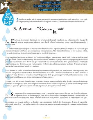7
3.	A – “CCTUAR elebrar
la
vida”
A.	El acto de cierre estará iluminado por la lectura de Evangeli Gaudium, que reflexiona sobre el papel de
cada uno, en ser personas –cántaro, para dar de beber a los demás y como expresión de agua viva y
de esperanza:
“Es cierto que en algunos lugares se produjo una «desertificación» espiritual, fruto del proyecto de sociedades que
quieren construirse sin Dios o que destruyen sus raíces cristianas. Allí «el mundo cristiano se está haciendo estéril,
y se agota como una tierra sobreexplotada, que se convierte en arena».
En otros países, la resistencia violenta al Cristianismo obliga a los cristianos a vivir su fe casi a escondidas en el
país que aman. Ésta es otra forma muy dolorosa de desierto. También la propia familia o el propio lugar de trabajo
puede ser ese ambiente árido donde hay que conservar la fe y tratar de irradiarla. Pero «precisamente a partir de la
experiencia de este desierto, de este vacío, es como podemos descubrir nuevamente la alegría de creer, su impor-
tancia vital para nosotros, hombres y mujeres.
En el desierto se vuelve a descubrir el valor de lo que es esencial para vivir; así, en el mundo contemporáneo, son
muchos los signos de la sed de Dios, del sentido último de la vida, a menudo manifestados de forma implícita o
negativa. Y en el desierto se necesitan sobre todo personas de fe que, con su propia vida, indiquen el camino hacia
la Tierra prometida y de esta forma mantengan viva la esperanza».
En todo caso, allí estamos llamados a ser personas-cántaros para dar de beber a los demás. A veces el cántaro se
convierte en una pesada cruz, pero fue precisamente en la cruz donde, traspasado, el Señor se nos entregó como
fuente de agua viva. ¡No nos dejemos robar la esperanza!”. Evangeli Gaudium N°86.
B.	Se propone realizar un compromiso personal y comunitario para reconciliarnos con el medio ambiente.
Se sugiere elaborar las flores de papel, de acuerdo al instructivo anexo y escribir en el centro de ellas las
prácticas de reconciliación con el medio ambiente planteadas en el punto 4 y colocarlas en un recipiente con agua.
En contacto con el agua, las flores se abrirán y representaran un símbolo del florecimiento de acto de reconcilia-
ción con la naturaleza y con los hermanos y hermanas que se encuentran afectados por la escasez o contaminación
del agua.
¿Cuáles serían las prácticas que nos permitirían una reconciliación con la naturaleza y por ende
con las personas que se han visto afectadas por la escasez o contaminación de fuentes hídricas?
 