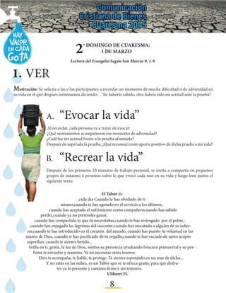 8
2º DOMINGO DE CUARESMA:
1 DE MARZO
Lectura del Evangelio Según San Marcos 9, 1-9
1.	VER
Motivación: Se solicita a las y los participantes a recordar un momento de mucha dificultad o de adversidad en
su vida en el que después terminamos diciendo… “de haberlo sabido, otra habría sido mi actitud ante la prueba”.
A.	“Evocar la vida”
Al recordar, cada persona va a tratar de evocar:
¿Qué sentimientos acompañaron ese momento de adversidad?
¿Cuál fue mi actitud frente a la prueba afrontada?
Después de superada la prueba, ¿Qué reconocí como aporte positivo de dicha prueba a mi vida?
B.	“Recrear la vida”	
Después de los primeros 10 minutos de trabajo personal, se invita a compartir en pequeños
grupos de máximo 4 personas sobre lo que evocó cada uno en su vida y luego leen juntos el
siguiente texto:
El Tabor de
cada día Cuando te has olvidado de ti
mismo,cuando te has agotado en el servicio a los últimos,-
cuando has aceptado el sufrimiento como compañerocuando has sabido
perder,cuando ya no pretendes ganar,
cuando has compartido lo que tú necesitabas,cuando te has arriesgado por el pobre,-
cuando has enjugado las lágrimas del inocente,cuando has rescatado a alguien de su infier-
no,cuando te has introducido en el corazón del mundo, cuando has puesto tu voluntad en las
manos de Dios, cuando te has purificado de tu orgullo,cuando te has vaciado de tanto acopio
superfluo, cuando te sientes herido...
brilla en ti, gratis, la luz de Dios, sientes su presencia irradiando frescura primaveral y su per-
fume te envuelve y reanima. Ya no necesitas otros tesoros.
Dios te acompaña, te habla, te protege. Te sientes esponjado en un mar de dicha...
Y no estás en las nubes, es un Tabor que se te ofrece gratis, para que disfru-
tes ya lo presente y camines firme y sin temores.
Ulibarri Fl.
 