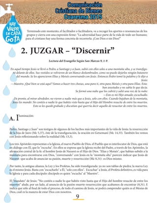 9
2.	JUZGAR – “Discernir”
Terminado este momento, el facilitador o facilitadora, va a recoger los aportes o resonancias de los
grupos y cierra con una expresión firme: “La adversidad hace parte de la vida de todo ser humano;
para el cristiano hay una forma concreta de recorrerla: ¡Con Dios o sin Dios!”
Lectura del Evangelio Según San Marcos 9, 1-9
En aquel tiempo Jesús se llevó a Pedro, a Santiago y a Juan, subió con ellos solos a una montaña alta, y se transfigu-
ró delante de ellos. Sus vestidos se volvieron de un blanco deslumbrador, como no puede dejarlos ningún batanero
del mundo. Se les aparecieron Elías y Moisés conversando con Jesús. Entonces Pedro tomó la palabra y le dijo a
Jesús:
—Maestro. ¡Qué bien se está aquí! Vamos a hacer tres chozas, una para ti, otra para Moisés y otra para Elías. Esta-
ban asustados y no sabía lo que decía.
Se formó una nube que los cubrió y salió una voz de la nube:
—Este es mi Hijo amado; escuchadlo.
De pronto, al mirar alrededor, no vieron a nadie más que a Jesús, solo con ellos. Cuando bajaban de la montaña,
Jesús les mandó: No contéis a nadie lo que habéis visto hasta que el Hijo del Hombre resucite de entre los muertos.
Esto se les quedó grabado y discutían qué querría decir aquello de resucitar de entre los muertos.
A. Iluminación:
Pedro, Santiago y Juan" son testigos de algunos de los hechos más importantes de la vida de Jesús: la resurrección
de la hija de Jairo (Mc 5,37), éste de la transfiguración, la oración en Getsemaní (Mc 14,33). También los vemos
con Jesús reflexionando sobre la realidad (Mc 13,3).
Los tres Apóstoles representan a la Iglesia, el nuevo Pueblo de Dios, el Pueblo que es interlocutor de Dios, que está
en diálogo con Él, que lo "escucha". En ellos se expresa que la Iglesia recibe del Padre, a través de los Apóstoles, la
afirmación central de la fe: el hombre Jesús de Nazaret es el Hijo de Dios. "Elías y Moisés", que habían subido a la
montaña para encontrarse con Dios, "conversando" con Jesús en la "montaña alta" parecen indicar que Jesús de
Nazaret -que acaba de anunciar su pasión, muerte y resurrección (Mc 8,31)- es Dios mismo.
Por tanto, la antigua alianza, la Ley y los Profetas, ha sido transfigurada: ya no son tablas de piedra; la nueva Ley
es el mismo Jesús. Basta con "escucharlo" a Él, "solo con ellos". Escuchar" a Jesús, el Profeta definitivo, es vida para
la Iglesia y para cada discípulo: discípulo es quien "escucha" al "Maestro".
El "mandato" de Jesús: “No contéis a nadie lo que habéis visto hasta que el Hijo del hombre resucite de entre los
muertos” alude, por un lado, al anuncio de la pasión-muerte-resurrección que acabamos de encontrar (8,31). E
indica que sólo al final de todo el proceso, de todo el camino de Jesús, se podrá comprender quién es el Mesías de
Dios, cuál es la manera de estar Dios con nosotros.
 
