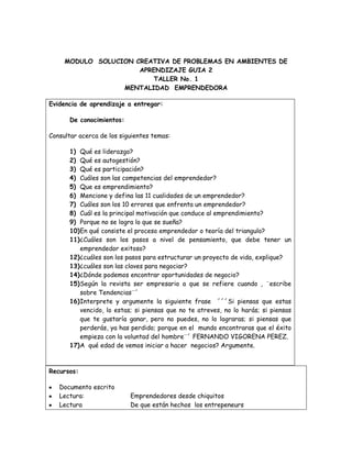 MODULO  SOLUCION CREATIVA DE PROBLEMAS EN AMBIENTES DE APRENDIZAJE GUIA 2<br />TALLER No. 1<br />MENTALIDAD  EMPRENDEDORA<br />Evidencia de aprendizaje a entregar:De conocimientos:Consultar acerca de los siguientes temas:Qué es liderazgo?Qué es autogestión?Qué es participación?Cuáles son las competencias del emprendedor?Que es emprendimiento?Mencione y defina las 11 cualidades de un emprendedor?Cuáles son los 10 errores que enfrenta un emprendedor?Cuál es la principal motivación que conduce al emprendimiento?Porque no se logra lo que se sueña?En qué consiste el proceso emprendedor o teoría del triangulo?¿Cuáles son los pasos a nivel de pensamiento, que debe tener un emprendedor exitoso?¿cuáles son los pasos para estructurar un proyecto de vida, explique?¿cuáles son las claves para negociar?¿Dónde podemos encontrar oportunidades de negocio?Según la revista ser empresario a que se refiere cuando , ¨escribe sobre Tendencias¨´Interprete y argumente la siguiente frase  ´´´Si piensas que estas vencido, lo estas; si piensas que no te atreves, no lo harás; si piensas  que te gustaría ganar, pero no puedes, no lo lograras; si piensas que perderás, ya has perdido; porque en el  mundo encontraras que el éxito empieza con la voluntad del hombre¨´ FERNANDO VIGORENA PEREZ.A  qué edad de vemos iniciar a hacer  negocios? Argumente.<br />Recursos:<br />Documento escrito <br />Lectura: Emprendedores desde chiquitos<br />LecturaDe que están hechos  los entrepeneurs<br />Revista ser Empresario 1 Mentalidad Emprendedora un proyecto de vida<br />INTERNET<br />SOLUCIÓN:<br />1. MENTALIDAD EMPRENDEDORA: Es la capacidad que tiene una persona de tomar la iniciativa, gestionar, convocar, promover incentivar, motivar y evaluar a las personas de su alrededor.<br />2. AUTOGESTION: Es la administración autónoma que se refiere a cualquier método, habilidad y estrategia en la cual las personas pueden dirigir eficazmente sus propias ideas<br />3. PARTICIPACION: Es cuando una persona se ofrece a ayudar o colaborar en darse a conocerlo en la cual ofrece sus ideas o alternativas <br />4. CUALES SON LAS COIMPETENCIAS DEL EMPRENDEDOR:<br />Saber comunicar<br />Crear e innovar<br />Trabajar en equipo<br />Asumir riesgos<br />Sabe negociar <br />Ser líder<br />Investigar ser curioso<br />5.  QUE ES EMPRENDIMIENTO: Es la manera de pensar y actuar orientada mente a la creación a la riqueza   constituye una forma razonar y proceder centrada en la oportunidades, planteada con visión de oval y llevado a cabo mediante un liderazgo equilibrado a la gestión de riesgos calculado; su resultado beneficiara  a la empresa a la economía y a la sociedad. <br />6. MENCIONES Y DEFINA LAS 11 CUALIDADES DE UN EMPRENDEDOR.<br />EMANCIPACION:<br />Es la búsqueda y libertad y de independencia para un emprendedor<br />MODERACION EN LA AMBICION:<br />El emprendedor ve el dinero como una consecuencia inevitable<br />PASION<br />Es estar dedicado en mente cuerpo y alma todo el tiempo al proyecto ejecutado.<br />RESULTADOS:<br />Es cuando los emprendedores sueñan, pero sobre todo hacen y hacen.<br />ESPIRITUALIDAD:<br />Es cuando los emprendedores están dedicados a combinar su trabajo profesional con un profundo trabajo espiritual para mejorar como personas.<br />NOVICIO:<br />Cuando el emprendedor muestra capacidad para aprender.<br />DISFRUTE DEL CAMINO:<br />Es equilibrio entre la dureza de sortear obstáculos para así poderlos cambiar y disfrutar cada paso que damos todos los días<br />EXITOS COMPARTIDOS:<br />La emprendedora busca a que los integrantes se vuelvan socios y busca formas para compartir y enseñarles.<br />DETERMINACION.<br />Es el que muestra seguridad y grandeza al tomar daciones<br />OPTIMISMO Y SUEÑOS:<br />Es el que tiene la esperanza de saber hacia dónde quiere y puede llevar su futuro y el de la empresa.<br /> RESPONSABILIDAD:<br />Es el que asume la responsabilidad frente a su destino, es asumirlos.<br />7. MENCIONES Y DEFINA 11 CUALIDADES DE UN EMPRENDEDOR:<br />           NO EMPEZAR: El fracaso de un emprendedor es cuando es la falta de                                      investigación  de mercadeo y no contar con nada ni un plan de negocio.<br />          PENSAR QUE NO HAY COMPETENCIA: Sucede que los emprendedores se entusiasman  al saber que tiene buenas ideas y que para ellos ya no va haber competencia<br />          NO FORMAS BUENOS EQUIPOS: Cree que solo y sin ayuda puede llegar hacerlo todo bien.<br />          PENSAR QUE HAY EMPRESA ES UNA ACTIVIDAD DE MEDIO TIEMPO: Ellos solo van a un solo punto porque creen que si se pierde tiempo haciendo otro proyecto no podrá hacer nada.<br />         NO TENER PRESENTES LOS ASPECTOS LEGALES: Que algunos emprendedores tienden a ocupasen en un solo punto como es aspecto operacional que se olvidan por completo el aspecto legal<br />         CRECER MÁS RAPIDO DE LO POSIBLE: El principal error es pensar que se debe maximizar cuando lo principal es quedar en sostenibilidad.<br />           EXCESO DE OPTIMISMO:    Es cuando los inversionistas creen que ellos son los que más pueden llegar a ser y en cambio los emprendedores les falta realismo en sus proyectos                  <br />         AFRONTAR EL CAMBIO: La principal causa de fracaso e aquel que encuentran caminos distintos y superan las dificultades <br />             FALTA DE CONOCIMIENTOS DE SI MISMO: Todo emprendedor antes de crear una empresa tiene que hacerse tipos de preguntas  a ver si puede superarse.<br />              NO PONERSE EN LOS ZAPATOS DE LOS INVERSIONISTAS: Se dice que se manejan dos clases de lenguajes: los emprendores piensan en el producto y los inversionistas piensan en la rentabilidad <br />8.  CUAL ES LA PRINCIPAL MOTIVACION QUE CONDUCE EL EMPRENDIMIENTO: la libertad e independencia económica.<br />9. POR QUE NO SE LOGRA LO QUE SE SUEÑA: Por falta de proyección.     <br />10.  EN QUE CONSISTE EL PROCESO EMPRENDEDOR O TEORIA DEL TRIANGULO:<br />            Según la teoría del triangulo todo proceso emprendedor combina tres componentes como:<br />IDEAIDEACAPITAL<br />CAPITAL<br />EMPRENDEDOREMPRENDEDOR<br />Al ver en esta grafica nos damos cuenta que  el punto de apoyo es el emprendedor y que sus componentes son la idea y su capital son las adicionales para llegar tener su equilibrio.<br />Cuando el emprendimiento no es exitoso se debe a que no tiene estos componentes lo cual es algo primordial para esto<br />11. CUALES SON LOS PASOS PARA ESTRUCTURAR UN PROYECTO DE VIDA:<br />Análisis de complejo de las ideas, maximizando en número de las variables<br />Formulación de proyectos concretos<br />Realización de situaciones simples.<br />12. CUALES SON LOS PASOS PARA ESTRUCTURAR UN PROYECTO DE VIDA, EXPLIQUE?<br />Los pasos para estructurar un proyecto de vida son:<br />Definición de metas<br />Si las metas no se encuentran bien definidas o medianamente definidas, si el punto de llegada es un lugar nebuloso, existen problemas. Además porque no basta definir la meta próxima. Como puede ser la naturaleza de la empresa. Porque se incurre de nuevo en el error de ser un empresario de profesión.<br />Estrategia adecuada<br />Cuando el empresario piensa en mediano o largo plazo, es innegable que debe diseñar una estrategia para su empresa. Para los emprendedores de corto vuelo, la táctica en las operaciones es suficiente; a un emprendedor de verdad, esto no le sirve.<br />13. CUALES SON LAS CLAVES PARA NEGOCIAR:<br />conocer los beneficios el costo y el precio así habrá algo para asumir o disminuir su oferta<br />No  subestimar a nadie ya que en el mercado hay múltiples competidores<br />aprender a reconocer cuando están en ventaja y en desventaja<br />14. ¿Dónde podemos encontrar oportunidades de negocio?<br />Las ideas de negocio pueden provenir de diversas fuentes:<br />Internet<br />Ferias nacionales e internacionales<br />Benchmarking<br />Ruedas de negocio<br />Impacto y actitud<br />15. TENDENCIAS:<br />Un emprendedor estudia el entorno: su ciudad país y mundo.<br />Deben estar pendientes cuando hagan cambios tecnológicos o  sociales que hacen que la gente cambie sus hábitos. Se presentan algunos hábitos de cambio y conceptos que se han puesto de moda estos últimos años.<br />LA COMUNICACIÓN HUMANA: se han incorporado en la vida cotidiana y con aparente facilidad <br />RESPONSABILIDAD SOCIAL: de pronto por el afán las empresas tienen menos aceptación<br />PRODUCCION LIMPIA:  son las evidencias climatológicas en todo el mundo<br />ENVEJECIMIENTO TARDIO: pues que han contribuido al cambio o aprovechamiento de las oportunidades<br />NUEVA ESTRUCTURA FAMILIAR: pues que hay familias mas pequeñas  y también hogares con una sola persona <br />MUJERES AUTO SUFICIENTES: son un nuevo gran segmento con alto poder adquisitivo y amplio poder de decisión <br />16. FRASE: Debemos tener confianza en nosotros, en lo que hacemos, tomar riesgos y afrontarlos y tener siempre la mente en positivo pendiente de las cosas buenas y no de lo negativo, para que así se presenten más oportunidades y las sepa aprovechar.  <br />17. A QUE EDAD DEBEMOS HACER NEGOCIO<br />Un emprendedor no tiene una edad determinada, simplemente tiene la libertad y disposición de hacerlo lo cual uno mismo es el que quieres ser. El verdadero emprendedor no se detiene ante una situación económica o su edad<br />Taller # 2:<br />Que hace referencia cuando se habla de u nuevo orden económico?<br />RTA: la innovación, el conocimiento, y el desarrollo tecnológico que han incorporándolas empresas en el mundo las ha conducido hacia un nuevo orden económico y social con las claras tendencias en su transformación.<br />Cuando una empresa es competitiva?<br />RTA: para que una empresa sea competitiva debe incidir entre otros elementos en la productividad de tal forma que con los mismos recursos pueda lograr más calidad y cantidad de producto en reducción con reducción de costos. También cuando produce condición global. <br />Cuáles son las tendencias del nuevo orden económico medieval?<br />RTA: se ve como esta en la actualidad las tasas del mercado.<br />Porque es importante la innovación en un país?<br />RTA: es buena para el país por que el empresario logra asegurar una de las mejores armas para competir y es el pensamiento estratégico el que siempre buscara nuevos y mejores caminos. Sin innovación la tecnología y talento humano seria un enorme peso que transita lento, es preciso tener muchas ideas para generar el ambiente adecuado la que produzca.<br />A  que se refiere la siguiente frase “ la tendencia es de empresas intensivas en el uso de recursos naturales o empresas con elevado nivel tecnológico”.?<br />RTA: el manejo de recursos naturales extensivos a cambiado el factor que produjo este cambio el campo de conocimiento y tecnología es decir, herramientas de producción.<br />La tecnología es un recurso que impacta un recurso directo en la manera de hacer las cosas para mejorar.<br />Cuando una empresa se siente protegida de la competencia y quien lo hace?<br />RTA: es cuando las empresas están protegidas por el estado es decir los consumidores no cuentan con otras opciones de compra.<br />Cuál es la diferencia entre empresa global y local?<br />RTA: la empresa global es cuando el mundo le abre sus puertas y se comunica de múltiples maneras, una empresa local se mantiene  en un modo simple, es decir no le beneficia el crecimiento y alto grado de productividad.<br />Como interpreta la palabra sostenibilidad dentro de la lectura?<br />RTA: es cuando una empresa es competitiva tiene una estrategia y diseño que está en disposición de ayudar a la comunidad y así mismo.<br />Cuál es la formula para ser competitivo?<br />RTA: debemos tener conocimiento para garantizar los procesos que generan los servicios y productos, también debemos tener talento humano ellos deben tener grado de compromiso, tecnología, innovación, variables extrañas, y mezcla de factores.<br />Esplique en un cuadre las variables que afectan la competitividad.<br />RTA: <br />CompetidoresDebemos ser originales para satisfacer una necesidad nuevaAsociatividadDebemos estar asociados con nuestros clientes para saber sus necesidades y satisfacerlasComercio internacionalDebemos abrir nuestras puertas al mundo exterior para competir con infinidad de países.Tasas de interésDebemos mejorar lo intereses para tener mejores ventas.DivisasDebemos saber en el mercado el precio de cada moneda.ClimaDebemos tener en cuenta el clima, para la producción de nuestro productoTasa de cambioEs buen saber el precio para saber a como compramos a vendemos.Legislación aduaneraPodemos ver como cada país se da cuenta del contrabando<br />conocimientoDebe ser un empresario que sepa de nutrición y de alimentos esta mejora su competitividad ya que debe garantizar de lo que está hablando y conoce el mercadeotalento humanoDeben ser personas con capacidades motivadoras e innovadores.grado de compromisotecnologíaDebe ser una persona que trabaja para su empresa y cuida su riquezaFactor interno y fundamental para una empresa y hace parte de la productividadinnovaciónEs la forma de pensar diferente y audaz.<br />Que significa el desarrollo tecnológico y cuál es la incidencia en las empresas?<br />RTA: en una empresa es un concepto muy profundo y también una habilidad que debe desarrollar el emprendedor.<br />Como convertimos la innovación en valor para ser competitivos?<br />RTA: es la capacidad de inventar que poseen. Es una estrategia o decisión empresarial que relacionada con el desarrollo de nuevos productos y procesos, y con la adquisición y adopción, esto incrementa su posición en el mercado.<br />MODULO  SOLUCION CREATIVA DE PROBLEMAS EN AMBIENTES DE APRENDIZAJE GUIA 2<br />TALLER No. 3<br />Evidencia de aprendizaje a entregar:De conocimientos:Consultar acerca de los siguientes temas:Defina: Globalización, Competencia, Benchmarking, Rentabilidad, Inflación, Comercio internacional, Tratados, Tasa de interés, Divisa, Tasa de cambio, Legislación tributaria, Legislación aduanera, Internacionalización, Inversión, Productividad, Materias primas, Insumo, Tecnología, indicador de gestión.Según la lectura :A que hace referencia cuando se habla de un nuevo orden económico?Cuando una empresa es competitiva?Cuáles son las tendencias del nuevo orden económico mundial?Porque es importante la innovación en un país?a que hace referencia la siguiente frase¨ la tendencia es de empresas intensivas en el uso de recursos naturales, a empresas con elevado nivel tecnológico¨.Cuando una empresa se considera protegida de la competencia y quien lo hace?Cuál es la diferencia de una empresa local a una global?Como interpreta la palabra sostenibilidad dentro de la lectura?Cuál es la fórmula para ser competitivoEn un cuadro explique qué variables afectan la competitividad y como se clasificanQue significa desarrollo tecnológico y cuál es su incidencia en las  empresasComo convertimos la innovación en valor para ser competitivos.<br />Recursos<br />Revista ser Empresario 2Competitividad - Tecnología<br />TICS<br />SOLUCIÓN:<br />Globalización: es la unificación de los mercados, es un proceso económico, tecnológico, social y cultural a gran escala, que consiste en la creciente comunicación e interdependencia entre los distintos países del mundo unificando sus mercados, sociedades y culturas, a través de una serie de transformaciones sociales, económicas y políticas que les dan un carácter global.<br />Competencia: es la  razón de la materia, de calidad de las personas, y su capacidad y finalmente por el territorio.<br />Benchmarking: proceso sistemático y continuo para evaluar comparativamente los productos, servicios y procesos de trabajo en organizaciones. Consiste en tomar quot;
comparadoresquot;
<br />Rentabilidad: se obtienen más ganancias a obtener más ganancias que pérdidas en un campo determinado. Rentabilidad económica (relacionada con el afán de lucro de toda empresa privada; uso más común). Rentabilidad hace referencia a que el proyecto de inversión de una empresa pueda generar suficientes beneficios para recuperar lo invertido y la tasa deseada por el inversionista.<br />Inflación: es el aumento general y continuado en el tiempo de los precios. Las causas que la provocan son variadas, aunque destacan el crecimiento del dinero en circulación, que favorece una mayor demanda, o del coste de los factores de la producción (materias primas, energía, salario, etc.).<br />Comercio internacional: se define como el intercambio de bienes y servicios entre dos bloques o regiones económicas<br />Tratado: es sometido al derecho internacional y suscrito entre dos o más países soberanos en virtud del cual se establece el modelo de relaciones en los intercambios comerciales entre los firmantes<br />Tasa de interés: es el porcentaje al que está invertido un capital en una unidad de tiempo, determinando lo que se refiere como el precio del dinero en el mercado financiero<br />Divisa: se refiere a la moneda utilizada en una región o país determinado<br /> Tasa de cambio: en términos nominales, como la cantidad de unidades de moneda nacional (Peso Colombiano) que se debe entregar a cambio de una unidad de moneda extranjera (Dólar, Euro, etc.). Cuando aumenta la tasa de cambio se dice que hay devaluación nominal y cuando disminuye la tasa de cambio se dice que hay apreciación nomina<br />Legislación tributaria: Nuestro ordenamiento positivo no define lo que ha de entenderse por tributo pero doctrinariamente podríamos señalar que es toda prestación pecuniaria exigible coactivamente por la administración pública. Por sistema tributario podemos en consecuencia decir que son los diversos tributos vigentes<br />Legislación aduanera: Conjunto de disposiciones legales y reglamentarias relativas a la importación, exportación, circulación y depósito de mercancías, cuya aplicación está expresamente encomendada a la aduana<br />Internacionalización: es el proceso de diseño de un producto para que el mismo pueda adaptarse a varios idiomas y regiones sin cambios de ingeniería. Ello asegura que el producto funcione en más de un idioma<br />Inversión: es un término con varias acepciones relacionadas con el ahorro, la ubicación de capital y el postergamiento del consumo<br />Productividad: es la rentabilidad, maximizar el uso del recurso<br />Materias primas: que ya han sido manufacturadas pero todavía no constituyen definitivamente un bien de consumo se denominan productos semielaborados, productos semiacabados o productos en proceso<br />Insumo: es un bien consumible utilizado en el proceso productivo de otro bien<br />Tecnología: es el conjunto de conocimientos técnicos, ordenados científicamente, que permiten diseñar y crear bienes o servicios que facilitan la adaptación al medio y satisfacer las necesidades de las personas<br />Indicador de gestión: permite medir el cumplimiento de los objetivos institucionales y vincular los resultados con la satisfacción de las demandas sociales en el ámbito de las atribuciones de las dependencias y entidades del Gobierno Federal<br />2-al conocimiento al desarrollo tecnológico que se han incorporado a las empresas en todo el mundo; lo cual conduce a un nuevo orden económico y social.<br />3- una empresa es competitiva porque debe tener elementos de innovación, tiene conocimientos y desarrolla la tecnología <br />4-<br />Las empresas intensivas en el uso de recursos naturales a empresas con elevado nivel tecnológico<br />Las empresas protegidas a empresas de competitividad abierta<br />Las de ser empresas locales a ser empresas globales<br />Las de ser empresas individuales a empresas que conforman esquemas asociativos empresariales<br />Las de empresas intensivas en su trabajo a empresas intensivas en conocimientos<br />Las de empresas contaminadas a empresas limpias y sostenibles<br />Las de ser poco intensivas en talento humano generadoras de empleo altamente calificado <br />5- Porque el país busca estratégica mente la tendencia que tengan recursos naturales y otras un alto nivel de tecnología desarrollar nuevos productos si no hay innovación no hay competitividad y no se lograr para así poder llegar a un mercado para competir. <br />6-  una empresa se considera protegida cuando cuenta con la innovación y tiene conocimiento y desarrollo de la tecnología;  lo hace el mismo ya que él es quien buscar estos recursos para que su empresa no se vea afectada por la competitividad<br />7- que una empresa local es una empresa que se encuentra en un sitio determinado, mientras que una global se encuentra por todos lados (por todo el mundo)<br />8- se refieren al equilibrio de una especie con los recursos de su entorno. Por extensión se aplica a la explotación de un recurso por debajo del límite de renovación del mismo<br />9-   el conocimiento<br />     El talento humano: perfil, costos de compromiso<br />     Tecnología<br />     Innovación   <br />10-<br />VARIABLES INTERNAS VARIABLES EXTERNAS Conocimiento: garantizar que conoce y se entienden los procesostalento humano (costos, perfil y grado de compromiso): hacer o la diferencia entre una empresa competitiva y una que no lo es  tecnología ( pensamiento y recursos): disposición y la habilidad innovación: forma de pensar y de hacer competidores podríamos pensar, la competencia es sana y muy útil. Nos permite compararnos con alguien, aprender de errores y aciertos de otros, nos hace tratar de ser mejoresasociatividad compartir ideales a través de la asociación de personas para dar respuestas colectivas a determinadas necesidades o problemas.Inflación es el aumento general y continuado en el tiempo de los precioscomercio internacional: acceso a otros mercados, tratados, normas tasa de interés : es el porcentaje al que está invertido un capital en una unidad de tiempo, determinando lo que se refiere como el precio del dinero en el mercado financierodivisas se refiere a la moneda utilizada en una región o país determinadotasa de cambio en términos nominales, como la cantidad de unidades de moneda nacional (Peso Colombiano) que se debe entregar a cambio de una unidad de moneda extranjeralegislación tributaria: Nuestro ordenamiento positivo no define lo que ha de entenderse por tributo pero doctrinariamente podríamos señalar que es toda prestación pecuniaria exigible coactivamente por la administración pública. Por sistema tributario podemos en consecuencia decir que son los diversos tributos vigenteslegislación aduanera : Conjunto de disposiciones legales y reglamentarias relativas a la importación, exportación, circulación y depósito de mercancíasorden publico fenómenos jurídicos (los principios generales del derecho, la constitución política de cada Estado, la costumbre jurídicaclima abarca los valores estadísticos<br />11-  es el grado de procesos automatizados de que dispone y que incide directamente en menores costos bien sea por meno0r talento humano o por reducir tiempos.<br />12-  utilizando la capacidad de inventar para crear competitividad, utilizando la adquisición, adaptación y desarrollo de procesos, nueva tecnología y cambios en las prácticas gerenciales o en el comportamiento de la empresa. <br />13- utilizando la capacidad de inventar para crear competitividad, utilizando la adquisición, adaptación y desarrollo de procesos.<br />MODULO  SOLUCION CREATIVA DE PROBLEMAS EN AMBIENTES DE APRENDIZAJE GUIA 2<br />TALLER No. 4<br />Evidencia de aprendizaje a entregar:De conocimientos:Consultar acerca de los siguientes temas:1-Defina: recursos, Dinero, Plan de negocio, escasez, capital, financiación, fondo , empresa unipersonal, compañía, acciones bursátiles.Según la lectura :Por que es importante tener en cuenta la cantidad de recursos que se necesita para iniciar su proyecto de empresa?Cuál es la función del plan de negocio dentro del proceso de creación de empresa?Podemos afirmar que la información  sirve como ventaja competitiva para el empresario? Justifique.Argumente porque la tecnología es considerada un recurso básicopor que  son importantes las relaciones y el talento humano en el tema de competividad? Explique.según el siguiente párrafo:¨Para ser emprendedor exitoso, se requiere de una formidable cultura de ahorro que permita convertir a la empresa  y los negocios en una prioridad en el momento de invertir. Es necesario rodearse de la mejor gente, con buenos salarios y ojala dándole participación en los beneficios y utilidades¨ DARIO MONTOYA ¿Cuál es su posición al respecto?En su opinión que es mejor para la empresa, tener  personal con formación o con experiencia?Según la lectura cuales son los factores que necesitamos para producir bienes y servicios?Explique las etapas de crecimiento de una compañía?Cuáles son las fuentes de financiación que existen en Colombia para los emprendedores? Que beneficios le otorga a la empresa participar en el mercado de capitales y como lo hace?.<br />RESPUESTAS TALLER 4<br />1porque si uno tiene mucho dinero y le sobra al invertir en el proyecto eso se malgasta y si hace falta no se puede culminar el proyecto<br />2el plan de negocio sirve para dar a mostrar el costo que tiene el proyecto, saber si es rentable y dar a conocer un proyecto si un proyecto tiene buen plan de negocios es más probable de que la financien <br />3 si porque sirve para estar al tanto de el mercado <br />4porque ayuda a dar mayor producción de productos terminados<br />5porque si existen buenas relaciones entre trabajador y cliente se pueden conseguir que el cliente traigan más clientes y así ser mas competitivo<br />6 Que para uno poder ser un buen emprendedor exitoso tiene que rodearse de buenas influencias y criarse en una buena cultura aspirar y dejando la empresa como prioridad para invertir.<br />7. Es mejor tener personal con experiencia ya que uno posee referencias de ello ya que de que nos sirve tener personas formadas cuando  no han sabido aprovecharla <br />8. al principio eran 3 factores luego se <br />Amplio a 4 y hoy en día se conocen 5 que son:<br />Capital: se refiere al dinero<br />Tierra: recursos varios como muebles, computadores, papelería<br />Trabajo: talento humano, conocimiento y capacidad de las personas para crea y transformar<br />Empresario: motor que mueve los otros factores<br />Tecnología: capacidad de evolución e innovación de la empresa<br />9. las etapas de crecimiento de una empresa son 4:<br />Creación: Es el momento en el cual se define y da vida al concepto de empresa<br />Crecimiento: En esta fase el mecanismo adecuado lo constituyen los ahorros<br />Consolidación: aquí ya se tiene definido y cautivo un mercado objetivo<br />Reinvención y superación del agotamiento: La empresa alcanzo su maduración y los indicadores positivos comienzan a decrecer levemente<br />10. las fuentes de financiación son las siguientes:<br />Ángeles inversionistas: De origen privado aportan directamente como individuos con capital de riesgo de su propio patrimonio en las empresas<br />Fondos de fomento: son generalmente recursos públicos que buscan promover la puesta en marcha de nuevas empresas<br />Fondo emprender: es un programa del gobierno nacional liderado por el Sena que financia con recursos de calidad<br />Programa de nacional de creación de empresa de base tecnológica: apoya la creación de empresas calificadas y clasificadas como de alto contenido de innovación<br />Fomipyme: el fondo colombiano de modernización y desarrollo tecnológico de las micro, pequeñas y medianas empresas.<br />12.a penas se lanza al publico la empresa el mercado se encargara de definir el valor de la compañía y de aportar o garantizar las fuentes de financiación.<br />MODULO  SOLUCION CREATIVA DE PROBLEMAS EN AMBIENTES DE APRENDIZAJE GUIA 2<br />TALLER No. 5<br />Evidencia de aprendizaje a entregar:de conocimientos:Consultar acerca de los siguientes temas:Defina: Planeación, factibilidad, fases, finanzas, mercado, análisis, estrategia, micro empresa, empresa con ánimo de lucro, flujo de caja, riesgo, viabilidad, competidores, demanda, oferta, mercado meta, posicionamiento de producto, imagen ,distribución, proyección,  entorno, exportación, importación.Según la lectura :Por qué se debe escribir un plan de negocios?Cuáles son las fases de un plan de negocio?Que estructura tiene el documento del plan de negocioCuál es el objeto de hacer la descripción de la empresa dentro del documentoCon que fin se hace la descripción  del producto?Que debo tener en cuenta para hacer un análisis del mercado?Cuáles son los componentes básicos de un plan de mercadeo?Porque es importante hacer un análisis administrativo y que es lo que allí se analiza?A qué  área de la compañía es la que se le hace análisis técnico y porque?Un análisis financiero que información nos brinda?A que tipos de riesgos se expone la empresa? explique.Como se debe presentar un plan de negocios?.<br />Recursos<br />Revista ser EmpresarioPLAN DE NEGOCIO<br />TICS<br />SOLUCIÓN:<br />Planeación: diseñar planes estratégicos para el logro de sus objetivos y metas planteadas, son  a corto, mediano y largo plazo, según la amplitud y magnitud de la empresa.<br />Factibilidad: disponibilidad de los recursos necesarios para llevar a cabo los objetivos o metas señalados. Que se determina sobre un proyecto.<br />Finanzas: condiciones y oportunidad en que se consigue el capital, de los usos de éste y de los pagos e intereses que se cargan a las transacciones en dinero. También suele definirse como el arte y la ciencia de administrar dinero.<br />Mercado: conjunto de transacciones o acuerdos de negocios entre compradores y vendedores.<br />Estrategia: Es el proceso seleccionado mediante el cual se espera lograr alcanzar un estado futuro.<br />Micro empresa: depende de la legislación de cada país. Depende de 3 criterios <br />Número de empleados inferior a 10 personas. <br />Volumen de negocio anual (facturación) igual o inferior a 2 millones de euros <br />Volumen de activos del año (balance general anual) igual o inferior a 2 millones de euros. <br />Empresas con ánimo de lucro: son aquellas que se crean por un número determinado de personas, con el objetivo de crear y organizar una persona jurídica de derecho privado, cuyas actividades deben cumplirse con fines de interés social y ánimo de lucro.<br />Flujo de caja: es la acumulación neta de activos líquidos en un periodo determinado y, constituye un indicador importante de la liquidez de una empresa.<br />Riesgo: es la vulnerabilidad de quot;
bienes jurídicos protegidosquot;
 ante un posible o potencial perjuicio o daño.<br />Viabilidad: calcular su punto de equilibrio (PE), es decir, el volumen de ventas, cuyo margen bruto le permite cubrir el total de los gastos fijos del negocio.<br />Competidores: empresas que están entre en línea directa con la producción de sus productos.<br />Demanda: consumidores<br />Oferta: producto<br />Mercado meta: mercado que piensa alcanzar con sus productos.<br />Posicionamiento del producto: es identificar las estrategias más contundentes para posicionar sus productos del mercado.<br />Distribución cómo va a hacer llegar a los clientes sus productos o servicios.<br />Proyección: mirar comportamientos futuros  Ej.: determina como es el comportamiento de las ventas.  <br />Exportación: es cualquier bien o servicio enviado a otra parte del mundo, con propósitos comerciales.<br />Importación: es el transporte legítimo de bienes y servicios nacionales exportados por unos países pretendidos para su uso o consumo en el interior de otro país<br />Entorno: señala el marco externo que constituye en el desarrollo de una empresa.<br />Imagen: es la representación de mi empresa en el ente del consumidor <br />PORQUE SE DEBE ESCRIBIR EL PLAN DE NEGOCIO?<br />Las empresas no se apoyan en buenas intenciones; un inversionista se le cuenta de que se trata el negocio se le muestra un plan donde se le presenta el objetivo que tiene la empresa de esta manera el y un grupo de asesores evalúan con detalles la propuesta <br />CUALES SON LAS FASES DE UN PLAN DE NEGOCIOS?<br />Fase de factibilidad económica<br />Fase de factibilidad financiera<br />Fase operativa: comienzo de la empresa<br />Fase de factibilidad de mercados<br />QUE ESTRUCTURA TIENE EL DOCUMENTO DEL PLAN DE NEGOCIO? <br />ESTRUCTURA DEL PLAN DE NEGOCIOMAPA DE RUTA<br />PRIMERA ETAPASEGUNDA ETAPATERCERA ETAPA<br />Paso 1: tituloPaso 6: misión y visiónPaso 11: análisis técnicoPaso 2: tabla de contenidoPaso 7: identificación del producto bien o servicioPaso 12:análisis financieroPaso 3:resumen ejecutivoPaso 8:analizar el mercadoPaso 13:análisis de riesgoPaso 4:definición del sectorPaso 9: plan de mercadoPaso 14:análisis socialPaso 5:descripción de la empresaPaso 10:analisis administrativoPaso 15:documento de soporte<br />CUAL ES EL OBJETIVO DE HACER LA DESCRIPCION DE LA EMPRESA DENTRO DEL DOCUMENTO?<br />Es presentar los antecedentes así como la proyección a futuro de lo que se espera de ella esta descripción debe proyectar gran solidez <br />CON QUE FIN SE HACE LA DESCRIPCION DEL PRODUCTO<br />Con el fin de mostrar sus beneficios al consumidor siendo fiel a la realidad destacando así la función,  los materiales que se utilizaron en este punto se recomiendan utilizar fotografías<br />QUE DEBO TENER EN CUENTA PARA HACER UN ANALISIS DE MERCADO?<br />Competidores<br />Demanda<br />Mercado meta<br />Imagen y posicionamiento del producto<br />Distribución<br />Oferta<br />Proyección de ventas<br />CUALES SON LOS COMPONENTES DE UN PLAN DE MERCADO<br />Análisis del sector económico<br />Análisis de la competencia<br />Análisis de mercado<br />Análisis de entorno<br />PORQUE ES IMPORTANTE HACER UN ANALISIS ADMINISTRATIVO Y QUE ES LO QUE ALLI SE ANALIZA?<br />Porque es el lugar donde se dirigen todas las operaciones que se realizan en la empresa; allí se toman las decisiones se planean las operaciones y estrategias<br />A QUE AREA DE LA COMPAÑÍA ES LA QUE SE LE HACE ANALISIS TECNICO Y PORQUE?<br />A la parte de producción; porque en estos procesos también entran las materias primas, el talento humano, la maquinaria, la distribución física de la planta y su infraestructura, <br />A QUE TIPOS DE RIESGOS SE EXPONE LA EMPRESA? EXPLIQUE<br />Riesgos de mercado: productos más económicos, incremento de la competencia, calidad de producto y atención al cliente  <br />MODULO  SOLUCION CREATIVA DE PROBLEMAS EN AMBIENTES DE APRENDIZAJE GUIA 2<br />TALLER No. 6<br />Evidencia de aprendizaje a entregar:De conocimientos:Consultar acerca de los siguientes temas:Defina: mercadeo, comercialización, ventas, capacidad de producción, productos sustitutos, productos complementarios, segmentación, costos, gastos, cadena productiva, marketing, Know- How,  ciclo de vida, método, investigación de mercados, calidad, marketing On-Line, fuentes de información primaria, fuentes de información secundaria.Que es, como se clasifican y cuáles son las funciones de los canales de distribución? Según la lectura:Po r que se dice que el mercadeo es un arte?Qué  y cuáles  son los factores externos  del mercadeo?Qué  y cuáles  son los factores internos  del mercadeo?Cuáles son las bases de un plan de mercadeo?Qué y para que  se debe observar  a la hora de evaluar el sector económico al que corresponde mi producto o servicio?Que debemos analizar de la competencia?Cuáles son los puntos clave para cuantificar la demanda?Como podemos analizar la demanda? Qué tipo de estrategias podemos usar para incrementar las ventas?En liste los errores que se cometen cuando se hace un plan de mercadeo?Cuál es la diferencia entre investigación cualitativa y cuantitativa?<br />Recursos: <br />Revista ser Empresario 5PLAN DE MERCADEO/ESTRATEGIAS DE COMERCIALIZACION<br />TICS    <br />SOLUCIÓN:<br />1. Marketing: «el proceso social y administrativo por el cual los grupos e individuos satisfacen sus necesidades al crear e intercambiar bienes y servicios». es el arte o ciencia (cabe aclarar para evitar confusiones que el Marketing pertenece a la ciencia de la Administración, este es una sub-ciencia o área de estudio de esta) de satisfacer las necesidades de los clientes y obtener ganancias al mismo tiempo.<br />Know how: Saber hacer: El término está relacionado a técnicas o criterios que han sido utilizados en la elaboración o diseño de un proyecto y que se pueden reutilizar al momento de realizar otros proyectos similares o de afinidad al mismo.<br />Know-how: describe, básicamente, la habilidad con que cuenta una organización para desarrollar sus funciones, tanto productivas como de servicios, aunque también incluye áreas como contabilidad y RR. HH., entre otras.<br />Ciclo de vida: (CVP) es la evolución de las ventas de un artículo durante el tiempo que permanece en el mercado. Los productos no generan un volumen máximo de ventas inmediatamente después de introducirse en el mercado, ni mantienen su crecimiento indefinidamente. El concepto de «ciclo de vida de un producto» es una herramienta de mercadotecnia o marketing. Las condiciones bajo las que un producto se vende cambian a lo largo del tiempo; así, las ventas varían y las estrategias de precio, distribución, promoción... (Variables del «marketing mix») deben ajustarse teniendo en cuenta el momento o fase del ciclo de vida en que se encuentra el producto.<br />Método: Un método es una serie de pasos sucesivos que conducen a una meta. El objetivo del profesional es llegar a tomar las decisiones y una teoría que permita generalizar y resolver de la misma forma problemas semejantes en el futuro. Por ende es necesario que siga el método más apropiado a su problema, lo que equivale a decir que debe seguir el camino que lo conduzca a su objetivo.<br />Investigación de mercados: el proceso de recopilación, procesamiento y análisis de información, respecto a temas relacionados con la mercadotecnia, como: Clientes, Competidores y el Mercado. Ayuda a crear el plan estratégico de la empresa, preparar el lanzamiento de un producto o soportar el desarrollo de los productos lanzados dependiendo del ciclo de vida. Con la investigación de mercados, las compañías pueden aprender más sobre los clientes en curso y potenciales.<br />2. Es el circuito a través del cual los fabricantes (o productores) ponen a disposición de los consumidores (o usuarios finales) los productos para que los adquieran. La separación geográfica entre compradores y vendedores y la imposibilidad de situar la fábrica frente al consumidor hacen necesaria la distribución (transporte y comercialización) de bienes y servicios desde su lugar de producción hasta su lugar de utilización o consumo.<br />Su principal función es: investigación, promoción, contacto, adecuación de oferta y demanda, negociación, distribución, financiamiento, aceptación riesgos.<br />3. Se dice que es un arte debido a que gracias a el podemos mejorar nuestras ventas de una manera técnica, siguiendo unos pasos y como el artista el empresario también debe comprometerse.<br />4. Son todas las variables que usted, no puede controlar como: consumidores:<br />Leyes<br />Medio Ambiente<br />Situación política<br />Situación cultural y social<br />Competencia<br />Avances tecnológicos <br />5. Son todas las variables que usted  puede y debe controlar. Producto, precio, canales de distribuciones, publicidad y promoción.<br />6. las principales bases que nosotros debemos seguir son: análisis del sector económico, análisis de la competencia, análisis del mercado, análisis de su situación<br />7. <br />8. Tecnología, producción, finanzas, organización, marketing, habilidades, Know-How e innovación.<br />9. Mercado potencial, Mercado disponible, Mercado cualificado, Mercado objetivo, Mercado penetrado<br />10. Nosotros lo podemos analizar de la siguiente manera:<br />Investigación: Determina aspectos puntuales y exactos de la demanda: intención de compra, pruebas de concepto y producto, pruebas de mercado<br />Series Temporales: Estudios transitorios sobre la demanda.<br />Análisis casual: Estudio donde se proyecta una sospecha con respecto de la demanda total.<br />11. Para incrementar nuestras ventas, nosotros debemos aprender a utilizar  las nuevas tecnologías como lo son el Marketing On-Line, y por medio de la asistencia de las diferentes empresas con sus productos.<br />12.   <br />No analizar bien al consumidor.<br />No segmentar el mercado.<br />Realizar las encuestas sin tiempo necesario.<br />No realizar exploración de precios de la competencia.<br />Pensar que se tiene el mejor producto<br />No realizar promociones<br />No realizar una comunicación con el cliente<br />No investigar la cifra de ventas de la competencia<br />Pensar en una sola gama de productos.<br />No contemplar las fallas hacia el cliente<br />No revisar los procesos de productividad y calidad de los insumos<br />13. La investigación cualitativa busca ver las cualidades de una empresa o de un producto que una empresa da, y la investigación cualitativa es cuando nosotros podemos ver el número de productos que una empresa puede crear.<br />MODULO  SOLUCION CREATIVA DE PROBLEMAS EN AMBIENTES DE APRENDIZAJE GUIA 2<br />TALLER No.7<br />Evidencia de aprendizaje a entregar:De conocimientos:Consultar acerca de los siguientes temas:Defina:  legal, prosperidad, indicadores de gestión, informe inventario, cliente, impuesto, transacción comercial, licencia, patente, seguroQue es el RUT y en qué entidad se solicita?Que es el NIT y que entidad lo entrega?Que es el IVA y quien lo recauda?Que significa DIAN y qué función tiene?Que permisos deben tener las empresas según su actividad?Cuál es la diferencia entre una persona natural y  jurídica?Que es un balance general?Que es un estado de pérdidas o ganancias?Según la lecturaPorque es importante  legalizar una empresa?Que entidades hacen parte del sistema de protección social?Cuál es la función del sistema de protección social?Con base en que elementos se clasifican las sociedades?Qué diferencias hay entre la sociedad limitada y la anónima?Cuáles son los tramites  básicos para constituir la empresa?Ante qué entidad se solicita una patente?Cuál es la función de la contabilidad?Que documentos son soporte legal  de las transacciones comerciales?Con que herramientas se hace seguimiento  a las operaciones de la empresaQue tipos de actividades de la compañía deben ser controladas?<br />Recursos:<br />Revista ser Empresario PUESTA EN MARCHA DE LA EMPRESA/INDICADORES DE GESTION<br />TICS    <br />SOLUCIÓN:<br />1. Defina: legal, prosperidad, indicadores de gestión, informe inventario, cliente, impuesto, transacción comercial, licencia, patente, seguro.<br />LEGAL: es una norma jurídica dictada por el legislador. Es decir, un precepto establecido por la autoridad competente, en que se manda o prohíbe algo en consonancia con la justicia. Su incumplimiento trae aparejada una sanción.<br />PROSPERIDAD: 1   Desarrollo favorable, especialmente en el ámbito económico y social: la situación económica augura un futuro de prosperidad. <br />2   Éxito y buena suerte en la vida: les deseo felicidad y prosperidad.<br />INDICADORES DE GESTION: son medidas utilizadas para determinar el éxito de un proyecto o una organización. Los indicadores de gestión suelen establecerse por los líderes del proyecto u organización, y son posteriormente utilizados continuamente a lo largo del ciclo de vida, para evaluar el desempeño y los resultados.Los indicadores de gestión suelen estar ligados con resultados cuantificables, como ventas anuales o reducción de costos en manufactura.<br />INFORME INVENTARIO: Los informes de inventario le permiten mostrar la información siguiente sobre artículos y sus inventarios, así como la valoración de los inventarios:<br />·        Cree una lista de todos los artículos definidos en el sistema (activos e inactivos), así como información sobre los artículos, como los últimos precios y la información de serie/lote.<br />·        Cree una lista de contabilizaciones de stocks.<br />·        Analice la situación del inventario para artículos o visualice los inventarios de los artículos en cada almacén.<br />·        Inicie una valoración para el stock en almacén.<br />CLIENTE: En el comercio y el marketing, un cliente es quien accede a un producto o servicio por medio de una transacción financiera (dinero) u otro medio de pago. Quien compra, es el comprador, y quien consume el consumidor. Normalmente, cliente, comprador y consumidor son la misma persona.<br />IMPUESTO: es una clase de tributo (obligaciones generalmente pecuniarias en favor del acreedor tributario) regido por Derecho público. Se caracteriza por no requerir una contraprestación directa o determinada por parte de la Administración (acreedor tributario). Surge exclusivamente por la quot;
potestad tributaria del Estadoquot;
, principalmente con el objeto de financiar sus gastos.<br />TRANSACCION COMERCIAL: Intercambio de bienes o servicios con terceros, ajenos a la entidad y transferencia o utilización de bienes o servicios dentro del ente contable.<br />LICENCIA: es un contrato mediante el cual una persona recibe de otra el derecho de uso de varios de sus bienes, normalmente de carácter no tangible o intelectual, pudiendo darse a cambio del pago de un monto determinado por el uso de los mismos.<br />Estos activos son propiedad del otorgante, y pueden ser bienes de propiedad intelectual como una marca, patentes o tecnologías. También pueden ser objeto de licencia otros bienes de carácter intangible como la distribución de obras intelectuales.<br />PATENTE: es un conjunto de derechos exclusivos concedidos por un Estado a un inventor o a su cesionario, por un período limitado de tiempo a cambio de la divulgación de una invención.<br />SEGURO: es un contrato por el cual una de las partes (el asegurador) se obliga, mediante una prima que le abona la otra parte (el asegurado), a resarcir un daño cumplir la prestación convenida si ocurre el evento previsto, como puede ser un accidente o un incendio, entre otras. <br />El contrato de seguro puede tener por objeto toda clase de riesgos si existe interés asegurable, salvo prohibición expresa de la ley. Por ejemplo:<br />Los riesgos de los incendios.<br />Los riesgos de las cosechas.<br />La duración de la vida de uno o más individuos.<br />Los riesgos del mar. <br />Los riesgos de los transportes por aire o tierra.<br />2. Que es el RUT y en qué entidad se solicita?<br />Es el mecanismo único para identificar, ubicar y clasificar a los sujetos de obligaciones administradas y controladas por la DIAN. El RUT le permite a la DIAN contar con información veraz, actualizada, clasificada y confiable de todos los sujetos obligados a inscribirse en el mismo, para desarrollar una gestión efectiva en materia de recaudo, control y servicio que a su vez facilite el cumplimiento de las obligaciones tributarias, aduaneras y cambiarias así como la simplificación de trámites y reducción de costos.<br />- Las personas y entidades que tengan la calidad de contribuyentes declarantes del impuesto sobre la renta, - Las personas y entidades no contribuyentes, declarantes de ingresos y patrimonio, -.Los responsables del impuesto sobre las ventas pertenecientes a los regímenes común o simplificado. - Los agentes retenedores, - Los importadores y exportadores, - Las demás personas naturales o jurídicas que participen en las operaciones de importación, exportación y tránsito aduanero, - Los profesionales en compra y venta de divisas, y - Las personas o entidades no responsables del impuesto sobre las ventas, que requieran la expedición de NIT, cuando por disposiciones especiales estén obligadas a expedir factura.<br />3. Que es el NIT y que entidad lo entrega?<br />Es el Número de Identificación Tributaria que asigna la DIAN por una sola vez cuando el obligado se inscribe en el RUT. La conformación del NIT es de competencia de la DIAN. <br />Lo entrega la cámara de comercio de cada ciudad.<br />4. Que es el IVA y quien lo recauda?<br />Es la sigla del “Impuesto al valor agregado o añadido” más conocida en Colombia como “Impuesto sobre las ventas”.<br />Se le llama Impuesto al valor agregado porque efectivamente sólo se paga impuesto sobre el valor que se le agrega a un bien. El responsable de este impuesto sólo paga el impuesto equivalente al valor que le agrega a producto, no paga el impuesto sobre el valor de todo el producto.<br />Lo recauda la D.G.I. (Dirección General Impositiva)<br />5. Que significa DIAN y qué función tiene?<br />Dirección de Impuestos y Aduanas Nacionales de Colombia <br />La DIAN tiene la función de recaudar los tributos a través de los diferentes contribuyente para el gobierno y el gobierno distribuirlo a los ciudadanos<br />6. Qué permisos deben tener las empresas según su actividad?<br />Dependiendo de la actividad económica  necesitara más o menos tramites, pero cubren:<br />Patente de sanidad expendida por la secretaria de salud <br />Permiso de funcionamiento por parte de las autoridades civiles y de policía <br />Permiso de bomberos <br />Permiso de planeación distrital o municipal <br />Permiso de sayco <br />Registro invima <br /> <br />7. ¿Cuál es la diferencia entre una persona natural y  jurídica?<br />La diferencia que existe es que una persona jurídica tiene una serie de derechos y obligaciones, pero no trabaja como un individuo sino como una entidad creada por un grupo de personas, una persona natural es aquella que aunque también tiene derechos y obligaciones es solo, no trabaja con ninguna entidad ni grupo de personas.<br />8. ¿Qué es un balance general?<br />El balance general comprende el análisis de las propiedades de una empresa y la proporción en que intervienen los acreedores y los accionistas o dueños de tal propiedad, expresados en términos monetarios. Por lo tanto, es un estado que muestra la situación financiera y la denominación más adecuada es estado de la situación financiera.(activos , pasivos, capital)<br />9. ¿Qué es un estado de pérdidas o ganancias?<br />El estado de resultado o estado de pérdidas y ganancias es un documento contable que muestra detalladamente y ordenadamente la utilidad o perdida del ejercicio.<br />La primera parte consiste en analizar todos los elementos que entran en la compra-venta de mercancía hasta determinar la utilidad o pérdida del ejercicio en ventas. Esto quiere decir la diferencia entre el precio de costo y de venta de las mercancías vendidas. <br />Para determinar la utilidad o pérdida en ventas, es necesario conocer los siguientes resultados <br />ventas netas<br />compras totales o brutas<br />compras netas<br />costo de lo vendido<br />Según la lectura:<br />10. ¿Porque es importante  legalizar una empresa?<br />Es importante porque:<br />Puede acceder a  créditos institucionales con intereses racionales <br />Va a gozar del amparo de cualquiera de sus actividades, contar con respaldos y apoyos <br />Puede acceder a contratos con entidades del estado y privadas<br />Proyecta una imagen de credibilidad y de calidad<br />Tendrá un nombre en el mercado y en el mundo comercial<br />Los datos de la empresa aparecerán en cualquier cámara de comercio <br />Brinda bienestar a su comunidad generando empleo <br />Se puede presentar y beneficiar de los concursos(becas, y convocatorias)<br />Realizar alianzas  estratégicas con otros empresarios <br />Puede participar de operaciones financieras (Leasing, la bolsa,...)<br />Obtener beneficios y servicios institucionales <br />Realizar negocios nacionales e internacionales(exportaciones e importaciones )<br />Acogerse a la ley <br />Afiliación a gremios u organizaciones empresariales <br />Adelantar campañas en los diferentes medios de comunicación <br />Realizar franquicias.<br />11.  ¿Qué entidades hacen parte del sistema de protección social?<br />E.P.S (Empresa promotora de salud)<br />A.R.P (Administradora de riesgos profesionales)<br />Fondos de pensiones y cesantías.<br />Caja de compensación familiar.   <br />12.  ¿Cuál es la función del sistema de protección social?<br />Son varias entidades cada una creada, para brindarles beneficios específicos a los trabajadores y a sus familias, los aportes son mensuales.<br />13. Con base en que elementos se clasifican las sociedades.<br />Las sociedades se clasifican de acuerdo con tres elementos claves:<br />Tipo de actividad <br />Responsabilidad<br />Participación del socio en la sociedad<br />14. ¿Qué diferencias hay dentro de una sociedad limitada y anónima?<br />Las diferencias son:<br />Tipo de actividad <br />Número de socios <br />Capital social mínimo<br />Trámites para la construcción<br />15. ¿Cuáles son los tramites básicos para constituir la empresa?<br />Consultar el nombre ante la cámara de comercio.<br />Contar con la clasificación por actividad económica código CIIU, ante la cámara de comercio <br />Consulta de uso de suelo ante el departamento administrativo de planeación distrital<br />Inscripción ante el DIAN para obtención del Nit y el Rut y saber la clasificación tributaria.<br />Diligenciar formularios de matricula mercantil.<br />Diligenciar formularios adicionales de registro con otras entidades <br />16. Ante qué entidad se solicita una patente.<br />Se otorga en la superintendencia de industria y comercio cuyas oficinas principales se encuentras en Santa Fe De Bogotá.<br />17. ¿Cuál es la función de la contabilidad?<br />La función de la contabilidad es registrar hechos económicos, considerando una serie de formativas que existen para estandarizar este registro. El patrimonio contable es el conjunto de bienes y obligaciones con las que cuenta la empresa para llevar a cabo sus operaciones diarias, y la contabilidad es la herramienta de vigilancia y control que brinda un calculo exacto de los recursos manejados.<br />18. ¿Qué documentos son soporte legal de las transacciones comerciales? <br />Facturas<br />Orden de compra <br />Nota de debito <br />Nota de crédito <br />Recibido<br />Recibido de caja<br />Comprobante de egreso<br />Comprobante de ingreso<br />Estados financieros <br />Libros contables<br />19.  ¿Con que herramientas se hace seguimiento a las operaciones de la empresa?<br />Se controlara el dinero que entra y sale de la empresa, los indicadores de gestión sirven para medir ventas, estándares de calidad, grados de satisfacción de los clientes, tiempos y lo que usted halla estimado conveniente mantener bajo control permanente.   <br />20. ¿Qué tipo de actividades de la compañía deben ser controladas?<br />Informe de ventas <br />Informe de producción<br />Informe de distribución<br />Control de inventarios<br />Satisfacción de clientes<br />Taller #7<br />Gestión de la expansión geográfica<br />Resuelve el siguiente cuestionario: <br />UNA ESTRATEGIA PARA DIVULGAR SUS PRODUCTOS EN MERCADOS GLOBALES ES?<br />Uno de los factores estratégicos en el crecimiento empresarial de las pyme es la divulgación de los productos y servicios en los mercados donde se pretende penetrar <br />NOMBRA LAS DIEZ FORMAS DE EL PLAN DE CONSOLIDACION DE LA PYME <br />Consolidar el mercado local<br />Medir la capacidad para atender el mercado<br />Talento humano consolidado<br />Posicionamiento estratégico local<br />Identificación de oportunidades en los nuevos mercados<br />La asociatividad<br />La exportación indirecta <br />Los tratados de libre comercio<br />Las franquicias<br />El acompañamiento<br />PARAESTRUCTURAR UN PROCESO DE ESTRUCTURACION DE CONSOLIDACION EL EMPRESARIO PYME DEBE TENER COMO BASE ALGUNOS TEMAS  ¿IDENTIFICA CUALES SON Y EXPLICALOS?<br />Planifique toda su gestión financiera y tributaria con base en el flujo de la caja que le permite definir cuál es el volumen de ventas que requiere para cumplir el punto de equilibrio en los gastos y costos operativos<br />El plan estratégico debe estar orientado a la consolidación y sostenibilidad del negocio<br />Diseña cuidadosamente su cadena de producción y suministro, corregir errores de los recursos necesarios para el trabajo <br />Trabaje en lograr un cubrimiento total del mercado, haga programas de fidelizacion y desarrolle un continuo mantenimiento del canal <br />Mantenga la estrategia de la innovación, es una buena manera de mantener altivo un buen mercado local, cambios y avances continuos <br />El desarrollo de la gestión del talento humano por competencias me permitirá formar un equipo de trabajo afectivo y efectivo, alineado con la estrategia empresarial<br />Apoyo el estado a través de sus diferentes programas que ofrece el SENA, proexport, ANIF, y muchos más que están en la mano de la pyme<br />DEFINA LAS TECNOLOGIAS DE INFORMACION Y COMUNICACIÓN TIC?<br />La tecnología de la información es extraordinariamente útil para desarrollar estrategias que promueven productos y servicios en redes locales, regionales o mundiales. Las tics ofrece la oportunidad de ampliar el negocio con mayor rapidez en nuevos mercados <br />LA COORPORACION DEL PNUD EN COLOMBIA TIENE UN ENFOQUE EN DESARROLLO ¿CUAL ES?<br />Local por ser los territorios los escenarios más propicios para trabajar las complejidades del desarrollo y sus potencialidades en un marco de globalización de los mercados<br />POR QUE LA ASOCIATIVIDAD ES UNA ESTRATEGIA MAS PODEROSA?<br />Porque cada vez es más eficaz en afrontar los cambios y sobrevivir entre continentes, regiones, ricos, pobres, empresas pequeñas y grandes<br />QUE DIFERENCIA HAY ENTRE EXPORTADOR DIRECTO E INDIRECTO?<br />El directo es cuando la empresa vende la empresa directamente al cliente en otro país teniendo una sucursal en el mercado que sepa bien las necesidades de ese mercado y ese negocio. El indirecto es cuando desarrolla el producto y lo vende a fabricantes nacionales e internacionales <br />POR QUE SON IMPORTANTES LAS FERIAS INTERACIONALES Y RUEDAS DE NEGOCIOS<br />Porque es la mejor forma de construir redes internacionales asistiendo cumplidamente para participar en las ruedas de negocio para dar a conocer las ideas importantes de las entidades privadas y del estado<br />DESCRIBE LAS PRINCIPALES CARACTERISTICAS DE LA SOCIEDA DE COMERCIALISACION INTERNACIONAL –C.I.-<br />Son empresas que efectúan operaciones de comercio exterior y orientan sus actividades hacia la promoción y comercialización de productos colombianos en los mercados externos. <br />Puede adquirir vienes en el mercado nacional destinados a la exportación  exentos de los impuestos sobre las ventas IVA y los pagos que hagan los proveedores.<br />Acceden a créditos de fomentos previstos por el banco de comercio exterior de Colombia BANCOLDEX.<br />CON LA LECTURA Y LO QUE TU CONOSES DESCRIBE QUE ENTIENDES POR HERRAMIENTAS DEL ESTADO PARA LA COMPETITIVIDAD.<br />Principal mente se refiere al tratado de libre comercio mediante dos o mas países que  realizan un acuerdo comercial para una mejor inversión y por esa vía el desarrollo económica y social, bueno las herramientas del estado para la competitividad es que para ser competitivo con otra empresa o producto es ser el ,mejor en tal producto debe presentar un bien y un servicio para la gente la mejor calidad y el país nos proporcionan alguna ayuda herramientas para progresar solo es tener y saber bien lo que aremos y hay si meter nuestro producto al mercado luchar porque sea el mejor y porque progrese así será una competencia entre productos y la gente compra y escoge el mejor para mi.<br />PRINCIPALMENTE QUE ES SINERGIA PARA EL CRESIMIENTO INTERNACIONAL DE LAS PYME.<br /> Es el desafió de tener éxito con las pyme de buscar el acompañamiento profesional que nos ofrecen algunas organizaciones, es conocer los pasos básicos para hacer una exportación o una importación a través de el PROEXPORT principalmente es conocer bien en que terreno nos estamos metiendo con relación a las PYME.<br />12)PARA SER UN EMPRENDEDOR EXITOSO Y PLANIFICADO PARA UN FUTURO SOSTENIBLE EMPRESARIAL SE NECESITAN ALGUNOS TEMAS IMPORTANTES DENTRO DE ESTE NOMBRA CUALES SON?<br />El emprendimiento<br />Los concursos de planes de negocio<br />La implementación<br />13) HAY UNA FRASE EN LA LECTURA QUE NOS MUESTRA UNA DE LAS PRINCIPALES CARACTERISTICAS DEL SENA HACI NOSOTROS Y LAS CAPASIDADES QUE TIENE ¿DINOS CUAL ES?<br />El sena de ha posicionado como un generador de conocimiento de alta calidad y que esta disponible para todos independientemente de su condición social.<br />