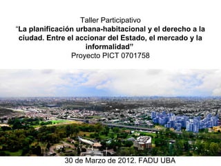 Taller Participativo
“La planificación urbana-habitacional y el derecho a la
 ciudad. Entre el accionar del Estado, el mercado y la
                     informalidad”
                Proyecto PICT 0701758




              30 de Marzo de 2012. FADU UBA
 