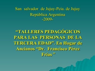 San   salvador   de Jujuy-Pcia. de Jujuy República Argentina -2009- “ TALLERES PEDAGÓGICOS PARA LAS  PERSONAS  DE LA TERCERA EDAD”. En Hogar de Ancianos “Dr.  Francisco Pérez Frías ” 