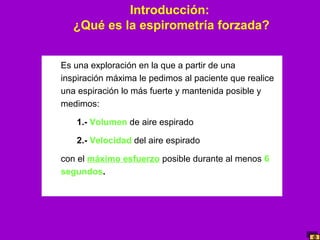 Introducción:
¿Qué es la espirometría forzada?
Es una exploración en la que a partir de una
inspiración máxima le pedimos al paciente que realice
una espiración lo más fuerte y mantenida posible y
medimos:
1.- Volumen de aire espirado
2.- Velocidad del aire espirado
con el máximo esfuerzo posible durante al menos 6
segundos.

 