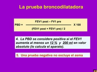 La prueba broncodilatadora
FEV1 post – FV1 pre
PBD =

X 100
(FEV1 post + FEV1 pre) / 2

4. La PBD se considera positiva si el FEV1
aumenta al menos un 12 % y 200 ml en valor
absoluto (lo calcula el aparato).
5. Una prueba negativa no excluye el asma

 