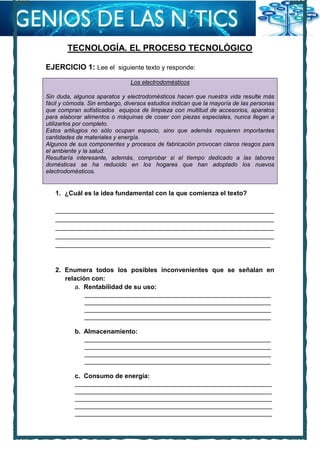 TECNOLOGÍA. EL PROCESO TECNOLÓGICO
EJERCICIO 1: Lee el siguiente texto y responde:
Los electrodomésticos
Sin duda, algunos aparatos y electrodomésticos hacen que nuestra vida resulte más
fácil y cómoda. Sin embargo, diversos estudios indican que la mayoría de las personas
que compran sofisticados equipos de limpieza con multitud de accesorios, aparatos
para elaborar alimentos o máquinas de coser con piezas especiales, nunca llegan a
utilizarlos por completo.
Estos artilugios no sólo ocupan espacio, sino que además requieren importantes
cantidades de materiales y energía.
Algunos de sus componentes y procesos de fabricación provocan claros riesgos para
el ambiente y la salud.
Resultaría interesante, además, comprobar si el tiempo dedicado a las labores
domésticas se ha reducido en los hogares que han adoptado los nuevos
electrodomésticos.
1. ¿Cuál es la idea fundamental con la que comienza el texto?
_____________________________________________________________
_____________________________________________________________
_____________________________________________________________
_____________________________________________________________
____________________________________________________________
2. Enumera todos los posibles inconvenientes que se señalan en
relación con:
a. Rentabilidad de su uso:
____________________________________________________
____________________________________________________
____________________________________________________
____________________________________________________
b. Almacenamiento:
____________________________________________________
____________________________________________________
____________________________________________________
____________________________________________________
c. Consumo de energía:
_______________________________________________________
_______________________________________________________
_______________________________________________________
_______________________________________________________
_______________________________________________________
 