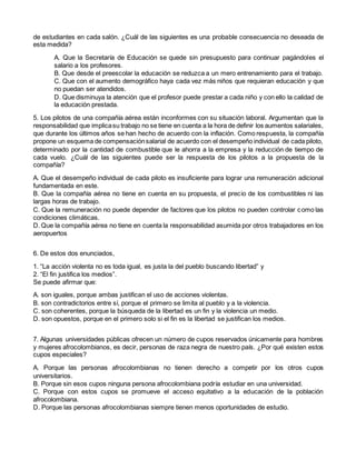 de estudiantes en cada salón. ¿Cuál de las siguientes es una probable consecuencia no deseada de
esta medida?
A. Que la Secretaría de Educación se quede sin presupuesto para continuar pagándoles el
salario a los profesores.
B. Que desde el preescolar la educación se reduzca a un mero entrenamiento para el trabajo.
C. Que con el aumento demográfico haya cada vez más niños que requieran educación y que
no puedan ser atendidos.
D. Que disminuya la atención que el profesor puede prestar a cada niño y con ello la calidad de
la educación prestada.
5. Los pilotos de una compañía aérea están inconformes con su situación laboral. Argumentan que la
responsabilidad que implicasu trabajo no se tiene en cuenta a la hora de definir los aumentos salariales,
que durante los últimos años se han hecho de acuerdo con la inflación. Como respuesta, la compañía
propone un esquema de compensaciónsalarial de acuerdo con el desempeño individual de cada piloto,
determinado por la cantidad de combustible que le ahorra a la empresa y la reducción de tiempo de
cada vuelo. ¿Cuál de las siguientes puede ser la respuesta de los pilotos a la propuesta de la
compañía?
A. Que el desempeño individual de cada piloto es insuficiente para lograr una remuneración adicional
fundamentada en este.
B. Que la compañía aérea no tiene en cuenta en su propuesta, el precio de los combustibles ni las
largas horas de trabajo.
C. Que la remuneración no puede depender de factores que los pilotos no pueden controlar como las
condiciones climáticas.
D. Que la compañía aérea no tiene en cuenta la responsabilidad asumida por otros trabajadores en los
aeropuertos
6. De estos dos enunciados,
1. “La acción violenta no es toda igual, es justa la del pueblo buscando libertad” y
2. “El fin justifica los medios”.
Se puede afirmar que:
A. son iguales, porque ambas justifican el uso de acciones violentas.
B. son contradictorios entre sí, porque el primero se limita al pueblo y a la violencia.
C. son coherentes, porque la búsqueda de la libertad es un fin y la violencia un medio.
D. son opuestos, porque en el primero solo si el fin es la libertad se justifican los medios.
7. Algunas universidades públicas ofrecen un número de cupos reservados únicamente para hombres
y mujeres afrocolombianos, es decir, personas de raza negra de nuestro país. ¿Por qué existen estos
cupos especiales?
A. Porque las personas afrocolombianas no tienen derecho a competir por los otros cupos
universitarios.
B. Porque sin esos cupos ninguna persona afrocolombiana podría estudiar en una universidad.
C. Porque con estos cupos se promueve el acceso equitativo a la educación de la población
afrocolombiana.
D. Porque las personas afrocolombianas siempre tienen menos oportunidades de estudio.
 