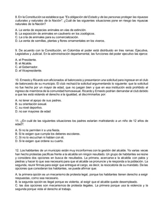 8. En la Constitución se establece que "Es obligación del Estado y de las personas proteger las riquezas
culturales y naturales de la Nación". ¿Cuál de las siguientes situaciones pone en riesgo las riquezas
naturales de la Nación?
A. La venta de especies animales en vías de extinción.
B. La exposición de animales en cautiverio en los zoológicos.
C. La cría de animales para su comercialización.
D. La venta de semillas, plantas y flores ornamentales en los viveros.
9. De acuerdo con la Constitución, en Colombia el poder está distribuido en tres ramas: Ejecutiva,
Legislativa y Judicial. En la administración departamental, las funciones del poder ejecutivo las ejerce:
A. el Presidente.
B. el Alcalde.
C. el Gobernador.
D. el Vicepresidente.
10. Ernesto y Ricardo son aficionados al baloncesto y presentaron una solicitud para ingresar en el club
de baloncesto de su municipio. El club rechazó la solicitud argumentando lo siguiente: que la solicitud
no fue hecha por un mayor de edad, que no juegan bien y que en esa institución está prohibido el
ingreso de miembros de la comunidad homosexual. Ricardo y Ernesto podrían demandar al club debido
a que les está violando el derecho a la igualdad, al discriminarlos por:
A. no tener el apoyo de sus padres.
B. su orientación sexual.
C. su nivel deportivo.
D. no ser mayores de edad
11. ¿En cuál de las siguientes situaciones los padres estarían maltratando a un niño de 12 años de
edad?:
A. Si no le permiten ir a una fiesta.
B. Si le exigen que cumpla los deberes escolares.
C. Si no lo escuchan ni hablan con él.
D. Si le exigen que ordene su cuarto.
12. Los habitantes de un municipio están muy inconformes con la gestión del alcalde. Ya varias veces
han hecho protestas pacíficas frente a la alcaldía sin ningún resultado. Un grupo de habitantes se reúne
y considera dos opciones en busca de resultados. La primera, acercarse a la alcaldía con palos y
piedras y hacer lo que sea necesario para que el alcalde se pronuncie y le responda a la población. La
segunda, reunir firmas para exigir que entregue el cargo, es decir, la revocatoria de su mandato. De las
opciones que consideran los habitantes, se puede afirmar que:
A. la primera opción es un mecanismo de protesta legal, porque los habitantes tienen derecho a exigir
respuestas, como sea necesario.
B. la segunda opción es ilegal porque es violenta, al exigir que el alcalde quede desempleado.
C. las dos opciones son mecanismos de protesta ilegales. La primera porque usa la violencia y la
segunda porque viola el derecho al trabajo.
 