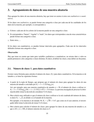 Universidad EAFIT Pedro Vicente Esteban Duarte
3. Agrupamiento de datos de una muestra aleatoria
Para agrupar los datos de una muestra aleatoria, hay que tener en cuenta si estos son cualitativos o cuanti-
tativos.
Si los datos son cualitativos, se puede formar una categoría o clase por cada una de las cualidades de los
datos de la muestra, por ejemplo, si corresponden a:
a. Colores: cada uno de los colores de la muestra puede ser una categoría o clase.
b. Si corresponden a “bueno”, “regular” o “malo”, los datos que correspondan a una de estas características
puede formar una categoría o clase.
c. Entre otros, ...
Si los datos son cuantitativos, se pueden formar intervalos para agruparlos. Cada uno de los intervalos
deﬁnidos forman una categoría o clase.
Observación
Hay que tener en cuenta que tanto para variables cualitativas o cuantitativas, un mismo dato o valor no
puede pertenecer a dos categorías o clases distintas. Es decir, al deﬁnir las clases, estas deben ser disyuntas.
3.1. Número de clases Nc para datos cuantitativos
Existen varias fórmulas para calcular el número de clases (Nc) para datos cuantitativos. Si la muestra es de
tamaño n, se tiene las siguientes formas:
a. A partir de la regla de Sturges, que propone que el número de clases para agrupar los datos de una
muestra de tamaño n está dado por Nc = 1+3.332log10(n).
Así, por ejemplo, para una muestra cuantitativa de tamaño n = 30, el número de clases a utilizar es:
Nc = 1+3.332log10(30) = 1+(3.332)(1.477) = 5.9 clases. La persona encargada de procesar la infor-
mación debe tomar la decisión de considerar 5 ó 6 clases.
b. Otro criterio muy utilizado es que el número de clase a utilizar es la raíz cuadrada del número de datos,
es decir Nc =
√
n, en dónde n es el tamaño de la muestra.
Por ejemplo, si la muestra es de tamaño 30, Nc =
√
30 = 5.47, que como en el caso anterior, el investi-
gador debe tomar la decisión de tomar 5 ó 6 clases.
c. Otro criterio para calcular el número de clases, para agrupar los datos de una muestra de tamaño n, es
que si 20 ≤ n ≤ 100, el número máximo de clases es 5.
19
 