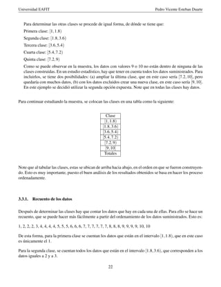 Universidad EAFIT Pedro Vicente Esteban Duarte
Para determinar las otras clases se procede de igual forma, de dónde se tiene que:
Primera clase: [1,1.8)
Segunda clase: [1.8,3.6)
Tercera clase: [3.6,5.4)
Cuarta clase: [5.4,7.2)
Quinta clase: [7.2,9)
Como se puede observar en la muestra, los datos con valores 9 o 10 no están dentro de ninguna de las
clases construidas. En un estudio estadístico, hay que tener en cuenta todos los datos suministrados. Para
incluirlos, se tiene dos posibilidades: (a) ampliar la última clase, que en este caso sería [7.2,10], pero
quedaría con muchos datos, (b) con los datos excluidos crear una nueva clase, en este caso sería [9,10].
En este ejemplo se decidió utilizar la segunda opción expuesta. Note que en todas las clases hay datos.
Para continuar estudiando la muestra, se colocan las clases en una tabla como la siguiente:
Clase
[1,1.8)
[1.8,3.6)
[3.6,5.4)
[5.4,7.2)
[7.2,9)
[9,10]
Totales
Note que al tabular las clases, estas se ubican de arriba hacia abajo, en el orden en que se fueron construyen-
do. Esto es muy importante, puesto el buen análisis de los resultados obtenidos se basa en hacer los proceso
ordenadamente.
3.3.1. Recuento de los datos
Después de determinar las clases hay que contar los datos que hay en cada una de ellas. Para ello se hace un
recuento, que se puede hacer más fácilmente a partir del ordenamiento de los datos suministrados. Esto es:
1, 2, 2, 2, 3, 4, 4, 4, 4, 5, 5, 5, 6, 6, 6, 7, 7, 7, 7, 7, 7, 8, 8, 8, 9, 9, 9, 9, 10, 10
De esta forma, para la primera clase se cuentan los datos que están en el intervalo [1,1.8), que en este caso
es únicamente el 1.
Para la segunda clase, se cuentan todos los datos que están en el intervalo [1.8,3.6), que corresponden a los
datos iguales a 2 y a 3.
22
 