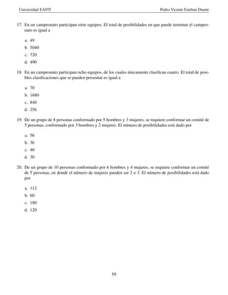 Universidad EAFIT Pedro Vicente Esteban Duarte
17. En un campeonato participan siete equipos. El total de posibilidades en que puede terminar el campeo-
nato es igual a
a. 49
b. 5040
c. 720
d. 490
18. En un campeonato participan ocho equipos, de los cuales únicamente clasiﬁcan cuatro. El total de posi-
bles clasiﬁcaciones que se pueden presentar es igual a
a. 70
b. 1680
c. 840
d. 256
19. De un grupo de 8 personas conformado por 5 hombres y 3 mujeres, se requiere conformar un comité de
5 personas, conformado por 3 hombres y 2 mujeres. El número de posibilidades está dado por
a. 56
b. 36
c. 40
d. 30
20. De un grupo de 10 personas conformado por 6 hombres y 4 mujeres, se requiere conformar un comité
de 5 personas, en donde el número de mujeres pueden ser 2 o 3. El número de posibilidades está dado
por
a. 112
b. 60
c. 180
d. 120
59
 