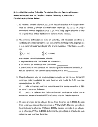 Universidad Nacional de Colombia. Facultad de Ciencias Exactas y Naturales
Maestría enseñanza de las ciencias. Contenido científico y su enseñanza II
Estadística descriptiva. Taller 1
1. La variable x toma los valores 1,2,3,4,5 con frecuencia relativa (hi = 0.2) para todos
ellos. La variable y también es simétrica con valores (3 - a; 2.9; 3; 3.1; 3+a) y
frecuencias relativas respectivas (0.05; 0.2; 0.5; 0.2; 0.05). Se pide encontrar el valor
de “a” para el que ambas distribuciones tienen la misma varianza.
2. Una empresa distribuidora de leche en Colombia, está interesada en estimar la
cantidad promedio de leche (litros) que consumenlas familias por año. Suponga que
x es el numero litros consumidos por año. En una muestra de 40 familias seencontró
que



40
1
12800
i
i
X 


40
1
2
5600205
i
i
X
Con base en los datos anteriores, calcular:
a. El promedio de litros consumidos por familia al año.
b. La varianza del número de litros consumidos. ___________
c. Si el número de litros vendidos por semana sigue una distribución simétrica, el
68% de las familias, que cantidad de leche consumen al año?___________
3. Durante el pasado año, los crecimientos porcentuales de los ingresos de las 500
empresas más importantes del país, tuvieron una media del 9,2% con una
desviación típica del 3,5%.
a) Hallar un intervalo en el cual se pueda garantizar que se encuentran el 84%
de estos incrementos de ingreso.
b) Usando la regla empírica, hallar un intervalo en el que se estime que se
encuentran aproximadamente el 68% de los crecimientos de estos ingresos.
4. El precio promedio de los artículos de una línea de ventas es de $8000. En esta
línea se agrupan dos grandes referencias: la WX0 y la WX1. El precio promedio de
los artículos de la referencia WX0 es de $9000 y el precio promedio de los artículos
de la referencia WX1 es de $7300. Determinar los porcentajes de artículos de cada
referencia para esta línea de ventas.
 