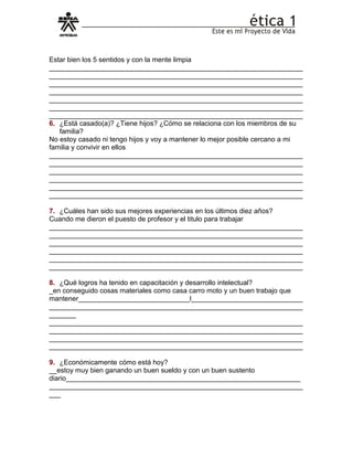 Estar bien los 5 sentidos y con la mente limpia
__________________________________________________________________
__________________________________________________________________
__________________________________________________________________
__________________________________________________________________
__________________________________________________________________
__________________________________________________________________
__________________________________________________________________
6. ¿Está casado(a)? ¿Tiene hijos? ¿Cómo se relaciona con los miembros de su
familia?
No estoy casado ni tengo hijos y voy a mantener lo mejor posible cercano a mi
familia y convivir en ellos
__________________________________________________________________
__________________________________________________________________
__________________________________________________________________
__________________________________________________________________
__________________________________________________________________
__________________________________________________________________
7. ¿Cuáles han sido sus mejores experiencias en los últimos diez años?
Cuando me dieron el puesto de profesor y el titulo para trabajar
__________________________________________________________________
__________________________________________________________________
__________________________________________________________________
__________________________________________________________________
__________________________________________________________________
__________________________________________________________________
8. ¿Qué logros ha tenido en capacitación y desarrollo intelectual?
_en conseguido cosas materiales como casa carro moto y un buen trabajo que
mantener_____________________________l_____________________________
__________________________________________________________________
_______
__________________________________________________________________
__________________________________________________________________
__________________________________________________________________
__________________________________________________________________
9. ¿Económicamente cómo está hoy?
__estoy muy bien ganando un buen sueldo y con un buen sustento
diario_____________________________________________________________
__________________________________________________________________
___
 