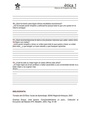 __________________________________________________________________
__________________________________________________________________
__________________________________________________________________
10.¿Qué ha hecho para lograr dichos resultados económicos?
_me ha tocado poner empeño y esforzarme porque todo lo que uno quiere en la
vida lo consigue
__________________________________________________________________
_________________________________________________________________
__________________________________________________________________
__________________________________________________________________
__________________________________________________________________
11.¿Qué recomendaciones le daría a los jóvenes menores que usted, sobre cómo
12.lograr sus metas?
_como poner empeño y tener un orden para todo lo que quiera y tener un orden
para todo__y que tengan un buen estudio y que busquen opciones
__________________________________________________________________
______________________________________________________________
__________________________________________________________________
__________________________________________________________________
__________________________________________________________________
__________________________________________________________________
13.¿Cuál ha sido su mejor logro en estos últimos diez años?
_mi mejor logro es el ser profesor y haber ascendido a una universidad donde va a
estar mejor y va a ganar mas
dinero_____________________________________________________________
__________________________________________________________________
____
__________________________________________________________________
__________________________________________________________________
__________________________________________________________________
__________________________________________________________________
_________________________________________________________________
BIBLIOGRAFÍA:
Tomado del CD Ética: Guías de Aprendizaje. SENA Regional Antioquia. 2003
Ocampo Duque, José Ignacio. Comprendiéndome un poco... Colección al
Encuentro del Maestro Nº5. Medellín, 2003. Pag. 91-99
 