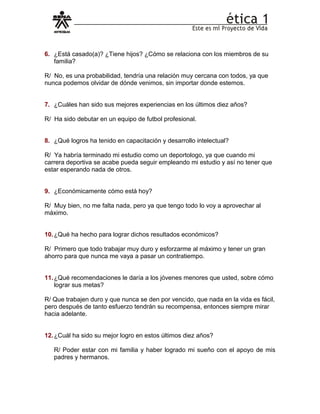 6. ¿Está casado(a)? ¿Tiene hijos? ¿Cómo se relaciona con los miembros de su
familia?
R/ No, es una probabilidad, tendría una relación muy cercana con todos, ya que
nunca podemos olvidar de dónde venimos, sin importar donde estemos.
7. ¿Cuáles han sido sus mejores experiencias en los últimos diez años?
R/ Ha sido debutar en un equipo de futbol profesional.
8. ¿Qué logros ha tenido en capacitación y desarrollo intelectual?
R/ Ya habría terminado mi estudio como un deportologo, ya que cuando mi
carrera deportiva se acabe pueda seguir empleando mi estudio y así no tener que
estar esperando nada de otros.
9. ¿Económicamente cómo está hoy?
R/ Muy bien, no me falta nada, pero ya que tengo todo lo voy a aprovechar al
máximo.
10.¿Qué ha hecho para lograr dichos resultados económicos?
R/ Primero que todo trabajar muy duro y esforzarme al máximo y tener un gran
ahorro para que nunca me vaya a pasar un contratiempo.
11.¿Qué recomendaciones le daría a los jóvenes menores que usted, sobre cómo
lograr sus metas?
R/ Que trabajen duro y que nunca se den por vencido, que nada en la vida es fácil,
pero después de tanto esfuerzo tendrán su recompensa, entonces siempre mirar
hacia adelante.
12.¿Cuál ha sido su mejor logro en estos últimos diez años?
R/ Poder estar con mi familia y haber logrado mi sueño con el apoyo de mis
padres y hermanos.
 