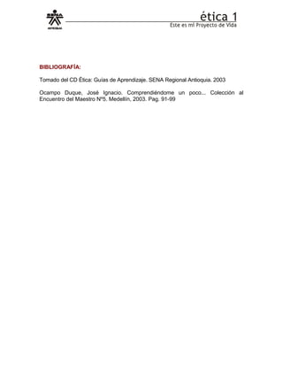 BIBLIOGRAFÍA:
Tomado del CD Ética: Guías de Aprendizaje. SENA Regional Antioquia. 2003
Ocampo Duque, José Ignacio. Comprendiéndome un poco... Colección al
Encuentro del Maestro Nº5. Medellín, 2003. Pag. 91-99
 