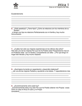 Excelentemente
__________________________________________________________________
_________________________________________________________________
__________________________________________________________________
__________________________________________________________________
__________________________________________________________________
__________________________________________________________________
__________________________________________________________________
6. ¿Está casado(a)? ¿Tiene hijos? ¿Cómo se relaciona con los miembros de su
familia?
_si tengo una hija me relaciono Perfectamente con mi familia y hay mucha
comunicación
__________________________________________________________________
________________________________________________________________
__________________________________________________________________
__________________________________________________________________
__________________________________________________________________
__________________________________________________________________
7. ¿Cuáles han sido sus mejores experiencias en los últimos diez años?
Han sido uno de los mejores Por que me he Podido estar Preparándome mas en
mi Profesión estar con mi familia y compartiendo con ellos y Por que tengo mi
hogar bien llevado y hay mucho respecto
__________________________________________________________________
__________________________________________________________________
__________________________________________________________________
__________________________________________________________________
__________________________________________________________________
__________________________________________________________________
8. ¿Qué logros ha tenido en capacitación y desarrollo intelectual?
__ser una de las mejores Pediatra y ayudando a los bebes. Y capacitándome más
__________________________________________________________________
________________________________________________________________
__________________________________________________________________
__________________________________________________________________
__________________________________________________________________
__________________________________________________________________
9. ¿Económicamente cómo está hoy?
_económicamente estoy muy bien Por que he Podido obtener mis Propias cosas
como mi casa mi finca mi carro y mi Propio
consultorio_________________________________________________________
 