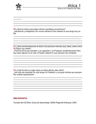__________________________________________________________________
________
__________________________________________________________________
__________________________________________________________________
__________________________________________________________________
10.¿Qué ha hecho para lograr dichos resultados económicos?
_estudiando y trabajando con mucho esfuerzo Para obtener lo que tengo hoy en
día
__________________________________________________________________
_________________________________________________________________
__________________________________________________________________
__________________________________________________________________
__________________________________________________________________
11.¿Qué recomendaciones le daría a los jóvenes menores que usted, sobre cómo
12.lograr sus metas?
_Pues les Diría que estudien y se capaciten y se Preparen excelentemente Para
que sean alguien en la vida y Puedan obtener lo que siempre han anhelado
__________________________________________________________________
_________________________________________________________________
__________________________________________________________________
__________________________________________________________________
__________________________________________________________________
__________________________________________________________________
13.¿Cuál ha sido su mejor logro en estos últimos diez años?
_han sido de maravilla Por que tengo mi Profesión y una gran familia que siempre
han estado apoyándome
__________________________________________________________________
_________________________________________________________________
__________________________________________________________________
__________________________________________________________________
__________________________________________________________________
__________________________________________________________________
_________________________________________________________________
BIBLIOGRAFÍA:
Tomado del CD Ética: Guías de Aprendizaje. SENA Regional Antioquia. 2003
 