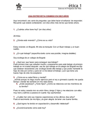 UNA ENTREVISTA CONMIGO EN DIEZ AÑOS
Aquí encontrará una serie de preguntas que debe hacer el esfuerzo de responder.
Recuerde que estará contestando con diez años más de los que tienes ahora.
1. ¿Cuántos años tiene hoy? (en diez años)
28 Años
2. ¿Dónde está viviendo? ¿Cómo es su vida?
Estoy viviendo en Bogotá, Mi vida es tranquila Con un Buen trabajo y un buen
sueldo.
3. ¿En qué trabaja? (especifica tanto como sea posible, imagina detalles)
Soy sicóloga de un colegio de Bogotá
4. ¿Qué tuvo que hacer para conseguir ese trabajo?
Pues primero tuve que estudiar mucho y prepararme para este trabajo al principio
trabaje en mi ciudad después una tía que trabaja en el colegio de Bogotá me dijo
que estaban necesitando una sicóloga donde ella trabaja y que podía mandarle la
hoja de vida por correo y para ver si me daban el trabajo y por que tenia una
buena hoja de vida me aceptaron.
5. ¿Cómo es su salud física y mental?
_normal porque no hago mucho ejercicio pero si voy a gimnasio cuando me queda
tiempo i mental lee también en mis ratos libres.
6. ¿Está casado(a)? ¿Tiene hijos? ¿Cómo se relaciona con los miembros de
su familia?
Pues no estoy casada vivo es unión libre y tengo 2 hijos y me relaciono con ellos
muy bien y salimos a paseos en cuanto hay oportunidad.
7. ¿Cuáles han sido sus mejores experiencias en los últimos diez años?
Pues el nacimiento de mis hijos y la gran alegría de tener una buena familia.
8. ¿Qué logros ha tenido en capacitación y desarrollo intelectual?
9. ¿Económicamente cómo está hoy?
 