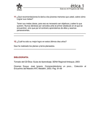 11.¿Qué recomendaciones le daría a los jóvenes menores que usted, sobre cómo
Lograr sus metas?
Tener sus metas claras, para eso es necesario ser objetivos y saber lo que
quieren. Nunca dándose por vencidos ante el primer obstáculo en el que se
encuentren, sino que por el contrario aprendamos de ellos y seamos
perseverantes.
__________________________________________________________________
________________________________________________________________
12.¿Cuál ha sido su mejor logro en estos últimos diez años?
Que he realizado los planes q tenía planeados.
_________________________________________________________
BIBLIOGRAFÍA:
Tomado del CD Ética: Guías de Aprendizaje. SENA Regional Antioquia. 2003
Ocampo Duque, José Ignacio. Comprendiéndome un poco... Colección al
Encuentro del Maestro Nº5. Medellín, 2003. Pag. 91-99
 